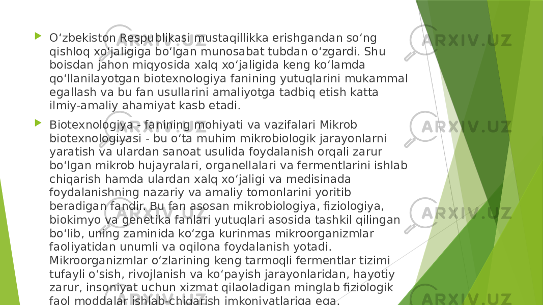  O‘zbekiston Respublikasi mustaqillikka erishgandan so‘ng qishloq xo‘jaligiga bo‘lgan munosabat tubdan o‘zgardi. Shu boisdan jahon miqyosida xalq xo‘jaligida keng ko‘lamda qo‘llanilayotgan biotexnologiya fanining yutuqlarini mukammal egallash va bu fan usullarini amaliyotga tadbiq etish katta ilmiy-amaliy ahamiyat kasb etadi.  Biotexnologiya - fanining mohiyati va vazifalari Mikrob biotexnologiyasi - bu o‘ta muhim mikrobiologik jarayonlarni yaratish va ulardan sanoat usulida foydalanish orqali zarur bo‘lgan mikrob hujayralari, organellalari va fermentlarini ishlab chiqarish hamda ulardan xalq xo‘jaligi va medisinada foydalanishning nazariy va amaliy tomonlarini yoritib beradigan fandir. Bu fan asosan mikrobiologiya, fiziologiya, biokimyo va genetika fanlari yutuqlari asosida tashkil qilingan bo‘lib, uning zaminida ko‘zga kurinmas mikroorganizmlar faoliyatidan unumli va oqilona foydalanish yotadi. Mikroorganizmlar o‘zlarining keng tarmoqli fermentlar tizimi tufayli o‘sish, rivojlanish va ko‘payish jarayonlaridan, hayotiy zarur, insoniyat uchun xizmat qilaoladigan minglab fiziologik faol moddalar ishlab-chiqarish imkoniyatlariga ega. 