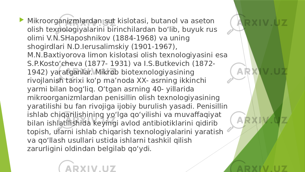  Mikroorganizmlardan sut kislotasi, butanol va aseton olish texnologiyalarini birinchilardan bo‘lib, buyuk rus olimi V.N.SHaposhnikov (1884-1968) va uning shogirdlari N.D.Ierusalimskiy (1901-1967), M.N.Baxtiyorova limon kislotasi olish texnologiyasini esa S.P.Kosto‘cheva (1877- 1931) va I.S.Butkevich (1872- 1942) yaratganlar. Mikrob biotexnologiyasining rivojlanish tarixi ko‘p ma’noda XX- asrning ikkinchi yarmi bilan bog‘liq. O‘tgan asrning 40- yillarida mikroorganizmlardan penisillin olish texnologiyasining yaratilishi bu fan rivojiga ijobiy burulish yasadi. Penisillin ishlab chiqarilishining yo‘lga qo‘yilishi va muvaffaqiyat bilan ishlatilishida keyingi avlod antibiotiklarini qidirib topish, ularni ishlab chiqarish texnologiyalarini yaratish va qo‘llash usullari ustida ishlarni tashkil qilish zarurligini oldindan belgilab qo‘ydi. 