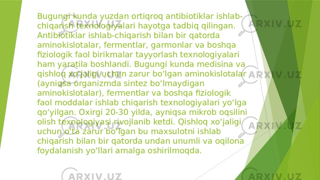 Bugungi kunda yuzdan ortiqroq antibiotiklar ishlab- chiqarish texnologiyalari hayotga tadbiq qilingan. Antibiotiklar ishlab-chiqarish bilan bir qatorda aminokislotalar, fermentlar, garmonlar va boshqa fiziologik faol birikmalar tayyorlash texnologiyalari ham yaratila boshlandi. Bugungi kunda medisina va qishloq xo‘jaligi uchun zarur bo‘lgan aminokislotalar (ayniqsa organizmda sintez bo‘lmaydigan aminokislotalar), fermentlar va boshqa fiziologik faol moddalar ishlab chiqarish texnologiyalari yo‘lga qo‘yilgan. Oxirgi 20-30 yilda, ayniqsa mikrob oqsilini olish texnologiyasi rivojlanib ketdi. Qishloq xo‘jaligi uchun o‘ta zarur bo‘lgan bu maxsulotni ishlab chiqarish bilan bir qatorda undan unumli va oqilona foydalanish yo‘llari amalga oshirilmoqda. 