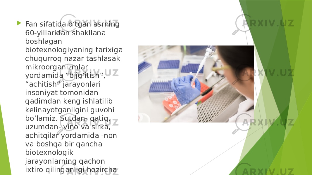  Fan sifatida o‘tgan asrning 60-yillaridan shakllana boshlagan biotexnologiyaning tarixiga chuqurroq nazar tashlasak mikroorganizmlar yordamida “bijg‘itish”, “achitish” jarayonlari insoniyat tomonidan qadimdan keng ishlatilib kelinayotganligini guvohi bo‘lamiz. Sutdan- qatiq, uzumdan- vino va sirka, achitqilar yordamida -non va boshqa bir qancha biotexnologik jarayonlarning qachon ixtiro qilinganligi hozircha noma’lum. 