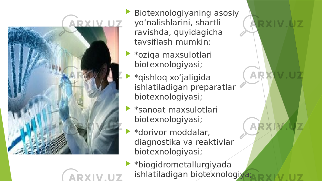  Biotexnologiyaning asosiy yo‘nalishlarini, shartli ravishda, quyidagicha tavsiflash mumkin:  *oziqa maxsulotlari biotexnologiyasi;  *qishloq xo‘jaligida ishlatiladigan preparatlar biotexnologiyasi;  *sanoat maxsulotlari biotexnologiyasi;  *dorivor moddalar, diagnostika va reaktivlar biotexnologiyasi;  *biogidrometallurgiyada ishlatiladigan biotexnologiya;  *tabiatni muhofaza qilishi uchun zarur bo‘lgan biotexnologiyalar. 