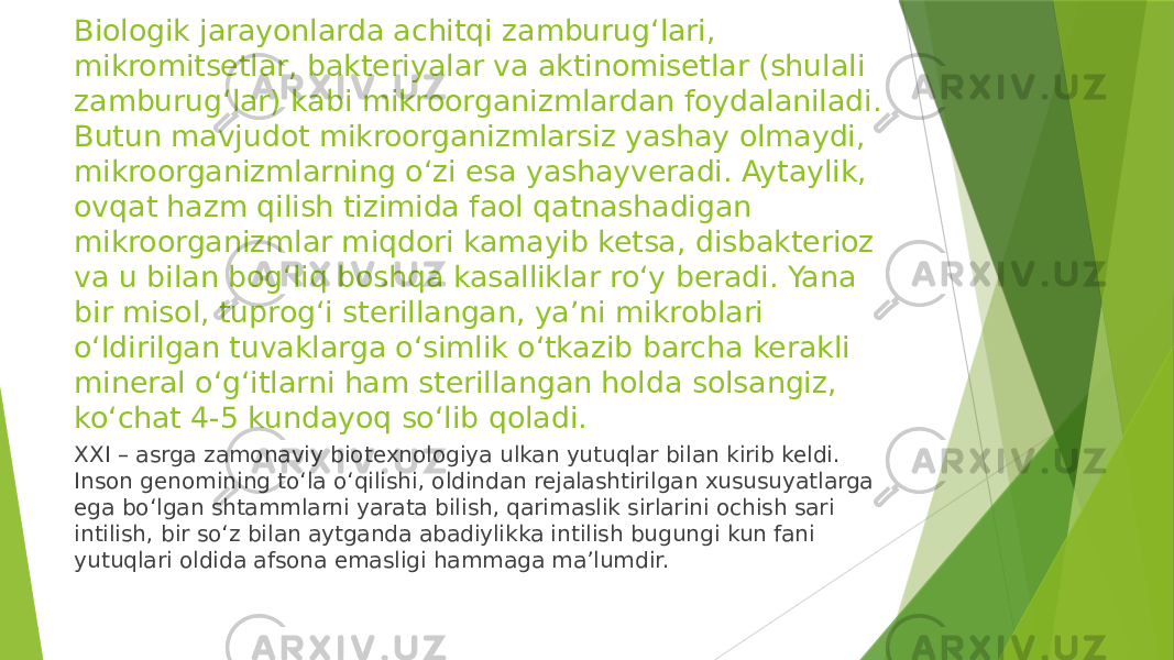 Biologik jarayonlarda achitqi zamburug‘lari, mikromitsetlar, bakteriyalar va aktinomisetlar (shulali zamburug‘lar) kabi mikroorganizmlardan foydalaniladi. Butun mavjudot mikroorganizmlarsiz yashay olmaydi, mikroorganizmlarning o‘zi esa yashayveradi. Aytaylik, ovqat hazm qilish tizimida faol qatnashadigan mikroorganizmlar miqdori kamayib ketsa, disbakterioz va u bilan bog‘liq boshqa kasalliklar ro‘y beradi. Yana bir misol, tuprog‘i sterillangan, ya’ni mikroblari o‘ldirilgan tuvaklarga o‘simlik o‘tkazib barcha kerakli mineral o‘g‘itlarni ham sterillangan holda solsangiz, ko‘chat 4-5 kundayoq so‘lib qoladi. XXI – asrga zamonaviy biotexnologiya ulkan yutuqlar bilan kirib keldi. Inson genomining to‘la o‘qilishi, oldindan rejalashtirilgan xususuyatlarga ega bo‘lgan shtammlarni yarata bilish, qarimaslik sirlarini ochish sari intilish, bir so‘z bilan aytganda abadiylikka intilish bugungi kun fani yutuqlari oldida afsona emasligi hammaga ma’lumdir. 