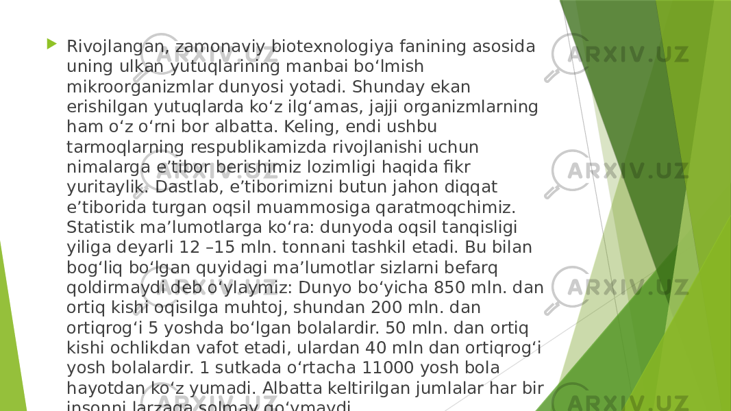  Rivojlangan, zamonaviy biotexnologiya fanining asosida uning ulkan yutuqlarining manbai bo‘lmish mikroorganizmlar dunyosi yotadi. Shunday ekan erishilgan yutuqlarda ko‘z ilg‘amas, jajji organizmlarning ham o‘z o‘rni bor albatta. Keling, endi ushbu tarmoqlarning respublikamizda rivojlanishi uchun nimalarga e’tibor berishimiz lozimligi haqida fikr yuritaylik. Dastlab, e’tiborimizni butun jahon diqqat e’tiborida turgan oqsil muammosiga qaratmoqchimiz. Statistik ma’lumotlarga ko‘ra: dunyoda oqsil tanqisligi yiliga deyarli 12 –15 mln. tonnani tashkil etadi. Bu bilan bog‘liq bo‘lgan quyidagi ma’lumotlar sizlarni befarq qoldirmaydi deb o‘ylaymiz: Dunyo bo‘yicha 850 mln. dan ortiq kishi oqisilga muhtoj, shundan 200 mln. dan ortiqrog‘i 5 yoshda bo‘lgan bolalardir. 50 mln. dan ortiq kishi ochlikdan vafot etadi, ulardan 40 mln dan ortiqrog‘i yosh bolalardir. 1 sutkada o‘rtacha 11000 yosh bola hayotdan ko‘z yumadi. Albatta keltirilgan jumlalar har bir insonni larzaga solmay qo‘ymaydi. 