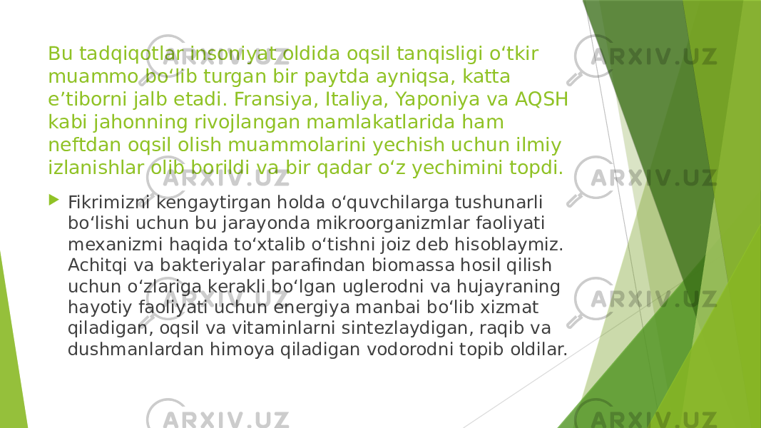 Bu tadqiqotlar insoniyat oldida oqsil tanqisligi o‘tkir muammo bo‘lib turgan bir paytda ayniqsa, katta e’tiborni jalb etadi. Fransiya, Italiya, Yaponiya va AQSH kabi jahonning rivojlangan mamlakatlarida ham neftdan oqsil olish muammolarini yechish uchun ilmiy izlanishlar olib borildi va bir qadar o‘z yechimini topdi.  Fikrimizni kengaytirgan holda o‘quvchilarga tushunarli bo‘lishi uchun bu jarayonda mikroorganizmlar faoliyati mexanizmi haqida to‘xtalib o‘tishni joiz deb hisoblaymiz. Achitqi va bakteriyalar parafindan biomassa hosil qilish uchun o‘zlariga kerakli bo‘lgan uglerodni va hujayraning hayotiy faoliyati uchun energiya manbai bo‘lib xizmat qiladigan, oqsil va vitaminlarni sintezlaydigan, raqib va dushmanlardan himoya qiladigan vodorodni topib oldilar. 