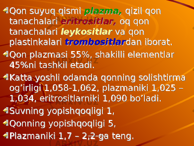 Qon suyuq qismi Qon suyuq qismi plazma, plazma, qizil qon qizil qon tanachalari tanachalari eritrositlar, eritrositlar, oq qon oq qon tanachalari tanachalari leykositlar leykositlar va qon va qon plastinkalari plastinkalari trombositlartrombositlar dan iborat.dan iborat. Qon plazmasi 55%, shakilli elementlar Qon plazmasi 55%, shakilli elementlar 45%ni tashkil etadi.45%ni tashkil etadi. Katta yoshli odamda qonning solishtirma Katta yoshli odamda qonning solishtirma og’irligi 1,058-1,062, plazmaniki 1,025 – og’irligi 1,058-1,062, plazmaniki 1,025 – 1,034, eritrositlarniki 1,090 bo’ladi.1,034, eritrositlarniki 1,090 bo’ladi. Suvning yopishqoqligi 1,Suvning yopishqoqligi 1, Qonning yopishqoqligi 5,Qonning yopishqoqligi 5, Plazmaniki 1,7 – 2,2 ga teng.Plazmaniki 1,7 – 2,2 ga teng. www.arxiv.uzwww.arxiv.uz 