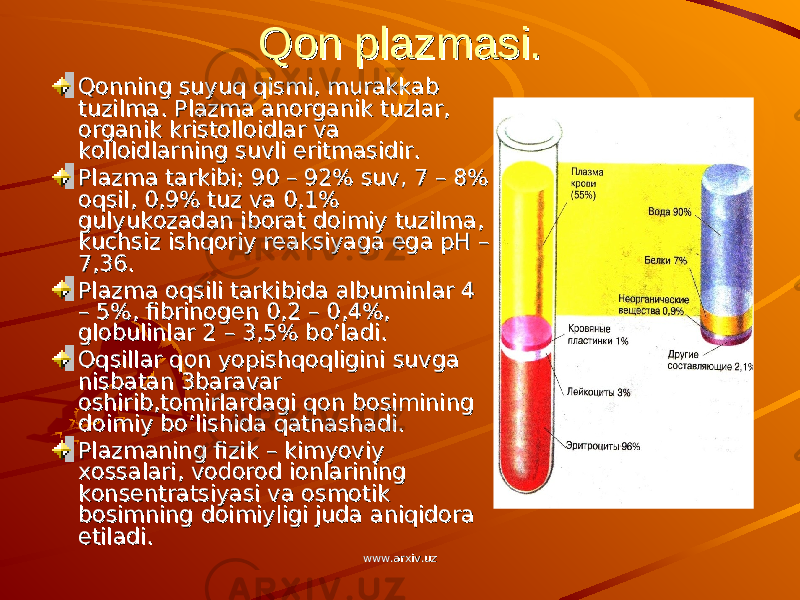 Qon plazmasi.Qon plazmasi. Qonning suyuq qismi, murakkab Qonning suyuq qismi, murakkab tuzilma. Plazma anorganik tuzlar, tuzilma. Plazma anorganik tuzlar, organik kristolloidlar va organik kristolloidlar va kolloidlarning suvli eritmasidir.kolloidlarning suvli eritmasidir. Plazma tarkibi; 90 – 92% suv, 7 – 8% Plazma tarkibi; 90 – 92% suv, 7 – 8% oqsil, 0,9% tuz va 0,1% oqsil, 0,9% tuz va 0,1% gulyukozadan iborat doimiy tuzilma, gulyukozadan iborat doimiy tuzilma, kuchsiz ishqoriy reaksiyaga ega pH – kuchsiz ishqoriy reaksiyaga ega pH – 7,36.7,36. Plazma oqsili tarkibida albuminlar 4 Plazma oqsili tarkibida albuminlar 4 – 5%, fibrinogen 0,2 – 0,4%, – 5%, fibrinogen 0,2 – 0,4%, globulinlar 2 – 3,5% bo’ladi.globulinlar 2 – 3,5% bo’ladi. Oqsillar qon yopishqoqligini suvga Oqsillar qon yopishqoqligini suvga nisbatan 3baravar nisbatan 3baravar oshirib,tomirlardagi qon bosimining oshirib,tomirlardagi qon bosimining doimiy bo’lishida qatnashadi.doimiy bo’lishida qatnashadi. Plazmaning fizik – kimyoviy Plazmaning fizik – kimyoviy xossalari, vodorod ionlarining xossalari, vodorod ionlarining konsentratsiyasi va osmotik konsentratsiyasi va osmotik bosimning doimiyligi juda aniqidora bosimning doimiyligi juda aniqidora etiladi.etiladi. www.arxiv.uzwww.arxiv.uz 