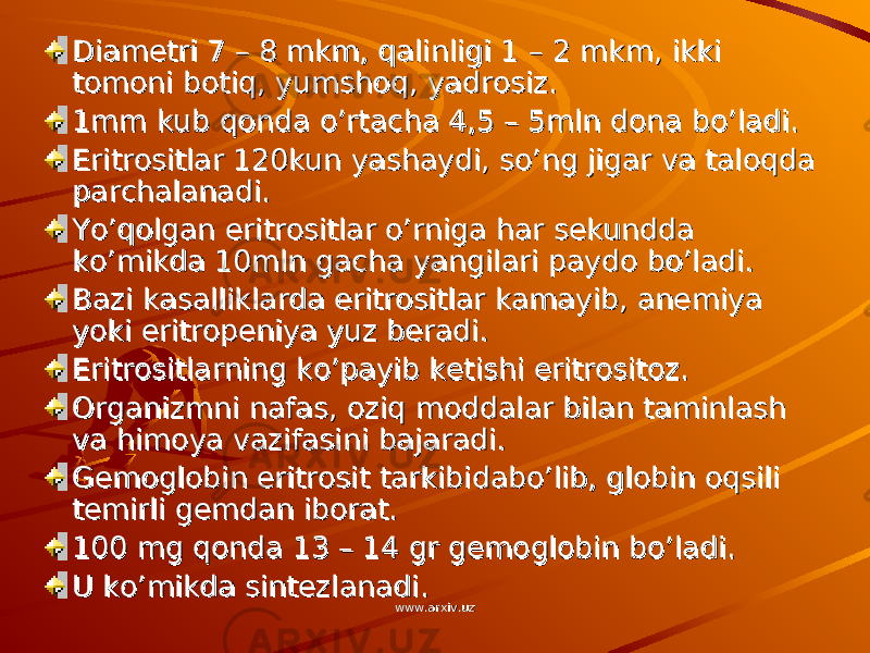 Diametri 7 – 8 mkm, qalinligi 1 – 2 mkm, ikki Diametri 7 – 8 mkm, qalinligi 1 – 2 mkm, ikki tomoni botiq, yumshoq, yadrosiz.tomoni botiq, yumshoq, yadrosiz. 1mm kub qonda o’rtacha 4,5 – 5mln dona bo’ladi.1mm kub qonda o’rtacha 4,5 – 5mln dona bo’ladi. Eritrositlar 120kun yashaydi, so’ng jigar va taloqda Eritrositlar 120kun yashaydi, so’ng jigar va taloqda parchalanadi.parchalanadi. Yo’qolgan eritrositlar o’rniga har sekundda Yo’qolgan eritrositlar o’rniga har sekundda ko’mikda 10mln gacha yangilari paydo bo’ladi.ko’mikda 10mln gacha yangilari paydo bo’ladi. Bazi kasalliklarda eritrositlar kamayib, anemiya Bazi kasalliklarda eritrositlar kamayib, anemiya yoki eritropeniya yuz beradi.yoki eritropeniya yuz beradi. Eritrositlarning ko’payib ketishi eritrositoz.Eritrositlarning ko’payib ketishi eritrositoz. Organizmni nafas, oziq moddalar bilan taminlash Organizmni nafas, oziq moddalar bilan taminlash va himoya vazifasini bajaradi.va himoya vazifasini bajaradi. Gemoglobin eritrosit tarkibidabo’lib, globin oqsili Gemoglobin eritrosit tarkibidabo’lib, globin oqsili temirli gemdan iborat.temirli gemdan iborat. 100 mg qonda 13 – 14 gr gemoglobin bo’ladi.100 mg qonda 13 – 14 gr gemoglobin bo’ladi. U ko’mikda sintezlanadi.U ko’mikda sintezlanadi. www.arxiv.uzwww.arxiv.uz 