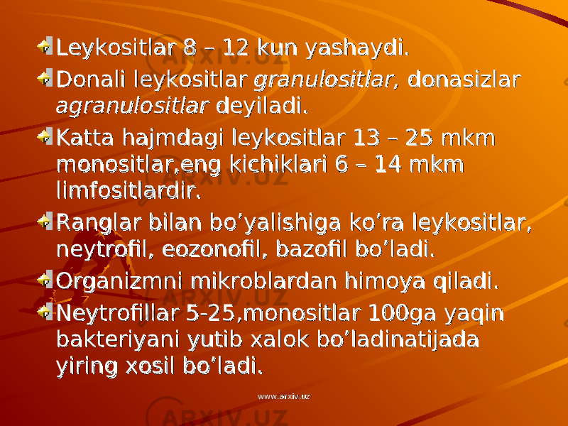 Leykositlar 8 – 12 kun yashaydi.Leykositlar 8 – 12 kun yashaydi. Donali leykositlar Donali leykositlar granulositlar, granulositlar, donasizlar donasizlar agranulositlaragranulositlar deyiladi. deyiladi. Katta hajmdagi leykositlar 13 – 25 mkm Katta hajmdagi leykositlar 13 – 25 mkm monositlar,eng kichiklari 6 – 14 mkm monositlar,eng kichiklari 6 – 14 mkm limfositlardir.limfositlardir. Ranglar bilan bo’yalishiga ko’ra leykositlar, Ranglar bilan bo’yalishiga ko’ra leykositlar, neytrofil, eozonofil, bazofil bo’ladi.neytrofil, eozonofil, bazofil bo’ladi. Organizmni mikroblardan himoya qiladi.Organizmni mikroblardan himoya qiladi. Neytrofillar 5-25,monositlar 100ga yaqin Neytrofillar 5-25,monositlar 100ga yaqin bakteriyani yutib xalok bo’ladinatijada bakteriyani yutib xalok bo’ladinatijada yiring xosil bo’ladi.yiring xosil bo’ladi. www.arxiv.uzwww.arxiv.uz 