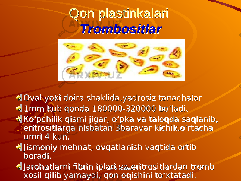 Qon plastinkalari Qon plastinkalari TrombositlarTrombositlar Oval yoki doira shaklida,yadrosiz tanachalarOval yoki doira shaklida,yadrosiz tanachalar 1mm kub qonda 180000-320000 bo’ladi.1mm kub qonda 180000-320000 bo’ladi. Ko’pchilik qismi jigar, o’pka va taloqda saqlanib, Ko’pchilik qismi jigar, o’pka va taloqda saqlanib, eritrositlarga nisbatan 3baravar kichik.o’rtacha eritrositlarga nisbatan 3baravar kichik.o’rtacha umri 4 kun.umri 4 kun. Jismoniy mehnat, ovqatlanish vaqtida ortib Jismoniy mehnat, ovqatlanish vaqtida ortib boradi.boradi. Jarohatlarni fibrin iplari va eritrositlardan tromb Jarohatlarni fibrin iplari va eritrositlardan tromb xosil qilib yamaydi, qon oqishini to’xtatadi.xosil qilib yamaydi, qon oqishini to’xtatadi. www.arxiv.uzwww.arxiv.uz 