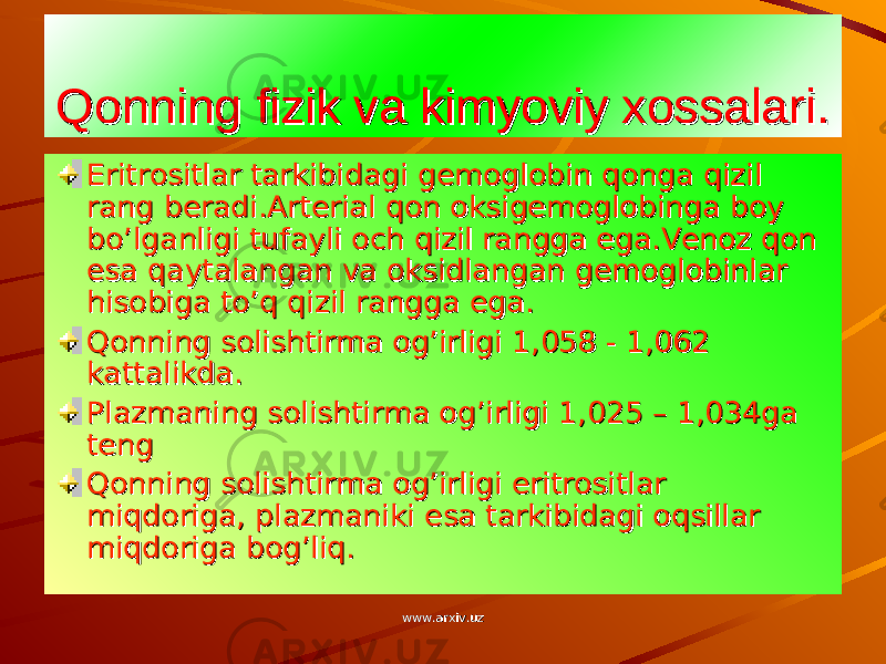 Qonning fizik va kimyoviy xossalari.Qonning fizik va kimyoviy xossalari. Eritrositlar tarkibidagi gemoglobin qonga qizil Eritrositlar tarkibidagi gemoglobin qonga qizil rang beradi.Arterial qon oksigemoglobinga boy rang beradi.Arterial qon oksigemoglobinga boy bo’lganligi tufayli och qizil rangga ega.Venoz qon bo’lganligi tufayli och qizil rangga ega.Venoz qon esa qaytalangan va oksidlangan gemoglobinlar esa qaytalangan va oksidlangan gemoglobinlar hisobiga to’q qizil rangga ega.hisobiga to’q qizil rangga ega. Qonning solishtirma og’irligi 1,058 - 1,062 Qonning solishtirma og’irligi 1,058 - 1,062 kattalikda.kattalikda. Plazmaning solishtirma og’irligi 1,025 – 1,034ga Plazmaning solishtirma og’irligi 1,025 – 1,034ga teng teng Qonning solishtirma og’irligi eritrositlar Qonning solishtirma og’irligi eritrositlar miqdoriga, plazmaniki esa tarkibidagi oqsillar miqdoriga, plazmaniki esa tarkibidagi oqsillar miqdoriga bog’liq.miqdoriga bog’liq. www.arxiv.uzwww.arxiv.uz 