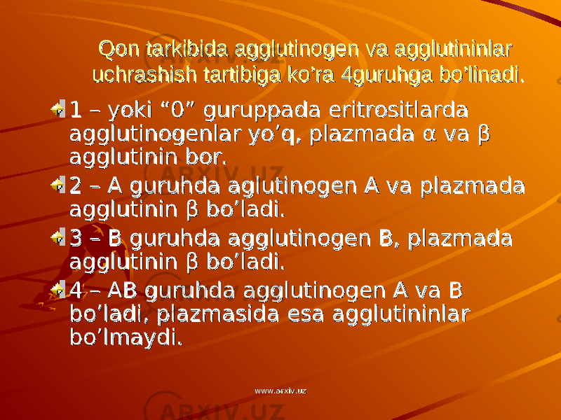 Qon tarkibida agglutinogen va agglutininlar Qon tarkibida agglutinogen va agglutininlar uchrashish tartibiga ko’ra 4guruhga bo’linadi.uchrashish tartibiga ko’ra 4guruhga bo’linadi. 1 – yoki “0” guruppada eritrositlarda 1 – yoki “0” guruppada eritrositlarda agglutinogenlar yo’q, plazmada agglutinogenlar yo’q, plazmada αα va va ββ agglutinin bor.agglutinin bor. 2 – A guruhda aglutinogen A va plazmada 2 – A guruhda aglutinogen A va plazmada agglutinin agglutinin ββ bo’ladi. bo’ladi. 3 – B guruhda agglutinogen B, plazmada 3 – B guruhda agglutinogen B, plazmada agglutinin agglutinin ββ bo’ladi. bo’ladi. 4 – AB guruhda agglutinogen A va B 4 – AB guruhda agglutinogen A va B bo’ladi, plazmasida esa agglutininlar bo’ladi, plazmasida esa agglutininlar bo’lmaydi.bo’lmaydi. www.arxiv.uzwww.arxiv.uz 