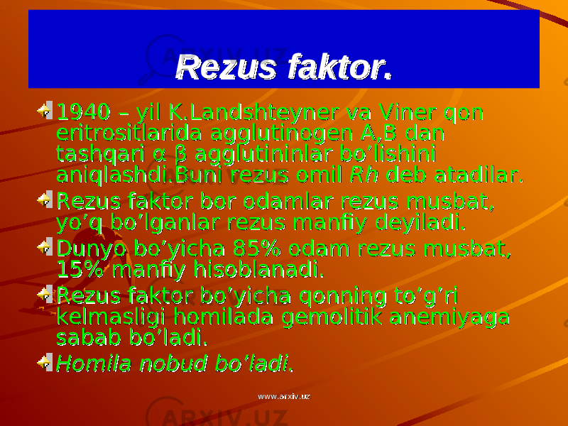 Rezus faktor.Rezus faktor. 1940 – yil K.Landshteyner va Viner qon 1940 – yil K.Landshteyner va Viner qon eritrositlarida agglutinogen A,B dan eritrositlarida agglutinogen A,B dan tashqari tashqari αα ββ agglutininlar bo’lishini agglutininlar bo’lishini aniqlashdi.Buni rezus omil aniqlashdi.Buni rezus omil Rh Rh deb atadilar.deb atadilar. Rezus faktor bor odamlar rezus musbat, Rezus faktor bor odamlar rezus musbat, yo’q bo’lganlar rezus manfiy deyiladi.yo’q bo’lganlar rezus manfiy deyiladi. Dunyo bo’yicha 85% odam rezus musbat, Dunyo bo’yicha 85% odam rezus musbat, 15% manfiy hisoblanadi.15% manfiy hisoblanadi. Rezus faktor bo’yicha qonning to’g’ri Rezus faktor bo’yicha qonning to’g’ri kelmasligi homilada gemolitik anemiyaga kelmasligi homilada gemolitik anemiyaga sabab bo’ladi.sabab bo’ladi. Homila nobud bo’ladi.Homila nobud bo’ladi. www.arxiv.uzwww.arxiv.uz 