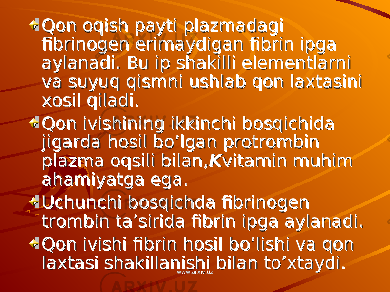 Qon oqish payti plazmadagi Qon oqish payti plazmadagi fibrinogen erimaydigan fibrin ipga fibrinogen erimaydigan fibrin ipga aylanadi. Bu ip shakilli elementlarni aylanadi. Bu ip shakilli elementlarni va suyuq qismni ushlab qon laxtasini va suyuq qismni ushlab qon laxtasini xosil qiladi.xosil qiladi. Qon ivishining ikkinchi bosqichida Qon ivishining ikkinchi bosqichida jigarda hosil bo’lgan protrombin jigarda hosil bo’lgan protrombin plazma oqsili bilan,plazma oqsili bilan, KK vitamin muhim vitamin muhim ahamiyatga ega.ahamiyatga ega. Uchunchi bosqichda fibrinogen Uchunchi bosqichda fibrinogen trombin ta’sirida fibrin ipga aylanadi.trombin ta’sirida fibrin ipga aylanadi. Qon ivishi fibrin hosil bo’lishi va qon Qon ivishi fibrin hosil bo’lishi va qon laxtasi shakillanishi bilan to’xtaydi.laxtasi shakillanishi bilan to’xtaydi. www.arxiv.uzwww.arxiv.uz 