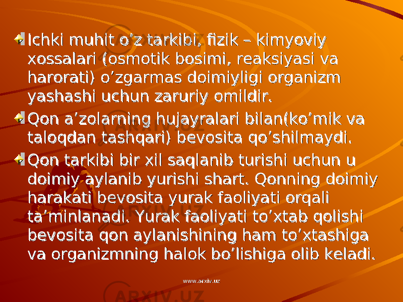 Ichki muhit o’z tarkibi, fizik – kimyoviy Ichki muhit o’z tarkibi, fizik – kimyoviy xossalari (osmotik bosimi, reaksiyasi va xossalari (osmotik bosimi, reaksiyasi va harorati) o’zgarmas doimiyligi organizm harorati) o’zgarmas doimiyligi organizm yashashi uchun zaruriy omildir.yashashi uchun zaruriy omildir. Qon a’zolarning hujayralari bilan(ko’mik va Qon a’zolarning hujayralari bilan(ko’mik va taloqdan tashqari) bevosita qo’shilmaydi.taloqdan tashqari) bevosita qo’shilmaydi. Qon tarkibi bir xil saqlanib turishi uchun u Qon tarkibi bir xil saqlanib turishi uchun u doimiy aylanib yurishi shart. Qonning doimiy doimiy aylanib yurishi shart. Qonning doimiy harakati bevosita yurak faoliyati orqali harakati bevosita yurak faoliyati orqali ta’minlanadi. Yurak faoliyati to’xtab qolishi ta’minlanadi. Yurak faoliyati to’xtab qolishi bevosita qon aylanishining ham to’xtashiga bevosita qon aylanishining ham to’xtashiga va organizmning halok bo’lishiga olib keladi. va organizmning halok bo’lishiga olib keladi. www.arxiv.uzwww.arxiv.uz 