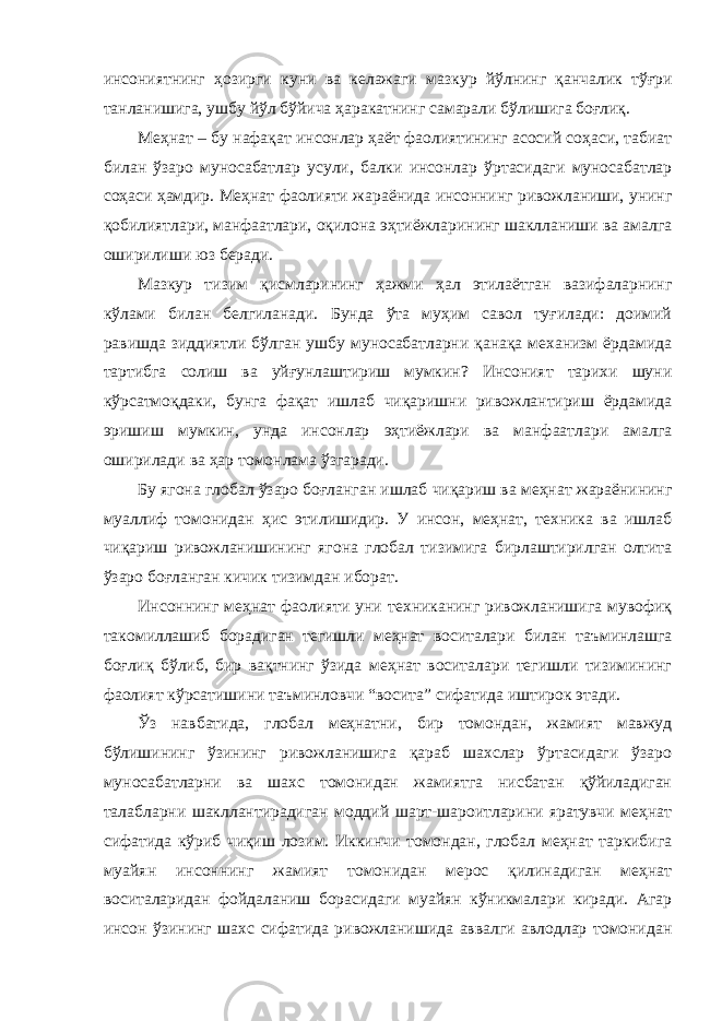 инсониятнинг ҳозирги куни ва келажаги мазкур йўлнинг қанчалик тўғри танланишига, ушбу йўл бўйича ҳаракатнинг самарали бўлишига боғлиқ. Меҳнат – бу нафақат инсонлар ҳаёт фаолиятининг асосий соҳаси, табиат билан ўзаро муносабатлар усули, балки инсонлар ўртасидаги муносабатлар соҳаси ҳамдир. Меҳнат фаолияти жараёнида инсоннинг ривожланиши, унинг қобилиятлари, манфаатлари, оқилона эҳтиёжларининг шаклланиши ва амалга оширилиши юз беради. Мазкур тизим қисмларининг ҳажми ҳал этилаётган вазифаларнинг кўлами билан белгиланади. Бунда ўта муҳим савол туғилади: доимий равишда зиддиятли бўлган ушбу муносабатларни қанақа механизм ёрдамида тартибга солиш ва уйғунлаштириш мумкин? Инсоният тарихи шуни кўрсатмоқдаки, бунга фақат ишлаб чиқаришни ривожлантириш ёрдамида эришиш мумкин, унда инсонлар эҳтиёжлари ва манфаатлари амалга оширилади ва ҳар томонлама ўзгаради. Бу ягона глобал ўзаро боғланган ишлаб чиқариш ва меҳнат жараёнининг муаллиф томонидан ҳис этилишидир. У инсон, меҳнат, техника ва ишлаб чиқариш ривожланишининг ягона глобал тизимига бирлаштирилган олтита ўзаро боғланган кичик тизимдан иборат. Инсоннинг меҳнат фаолияти уни техниканинг ривожланишига мувофиқ такомиллашиб борадиган тегишли меҳнат воситалари билан таъминлашга боғлиқ бўлиб, бир вақтнинг ўзида меҳнат воситалари тегишли тизимининг фаолият кўрсатишини таъминловчи “восита” сифатида иштирок этади. Ўз навбатида, глобал меҳнатни, бир томондан, жамият мавжуд бўлишининг ўзининг ривожланишига қараб шахслар ўртасидаги ўзаро муносабатларни ва шахс томонидан жамиятга нисбатан қўйиладиган талабларни шакллантирадиган моддий шарт-шароитларини яратувчи меҳнат сифатида кўриб чиқиш лозим. Иккинчи томондан, глобал меҳнат таркибига муайян инсоннинг жамият томонидан мерос қилинадиган меҳнат воситаларидан фойдаланиш борасидаги муайян кўникмалари киради. Агар инсон ўзининг шахс сифатида ривожланишида аввалги авлодлар томонидан 