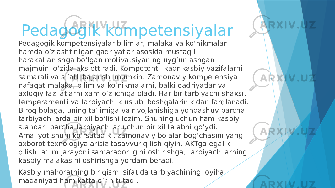 Pedagogik kompetensiyalar Pedagogik kompetensiyalar-bilimlar, malaka va ko‘nikmalar hamda o‘zlashtirilgan qadriyatlar asosida mustaqil harakatlanishga bo‘lgan motivatsiyaning uyg‘unlashgan majmuini o‘zida aks ettiradi. Kompetentli kadr kasbiy vazifalarni samarali va sifatli bajarishi mumkin. Zamonaviy kompetensiya nafaqat malaka, bilim va ko‘nikmalarni, balki qadriyatlar va axloqiy fazilatlarni xam o‘z ichiga oladi. Har bir tarbiyachi shaxsi, temperamenti va tarbiyachiik uslubi boshqalarinikidan farqlanadi. Biroq bolaga, uning ta’limiga va rivojlanishiga yondashuv barcha tarbiyachilarda bir xil bo‘lishi lozim. Shuning uchun ham kasbiy standart barcha tarbiyachilar uchun bir xil talabni qo‘ydi. Amaliyot shuni ko‘rsatadiki, zamonaviy bolalar bog‘chasini yangi axborot texnologiyalarisiz tasavvur qilish qiyin. AKTga egalik qilish ta’lim jarayoni samaradorligini oshirishga, tarbiyachilarning kasbiy malakasini oshirishga yordam beradi. Kasbiy mahoratning bir qismi sifatida tarbiyachining loyiha madaniyati ham katta o‘rin tutadi. 