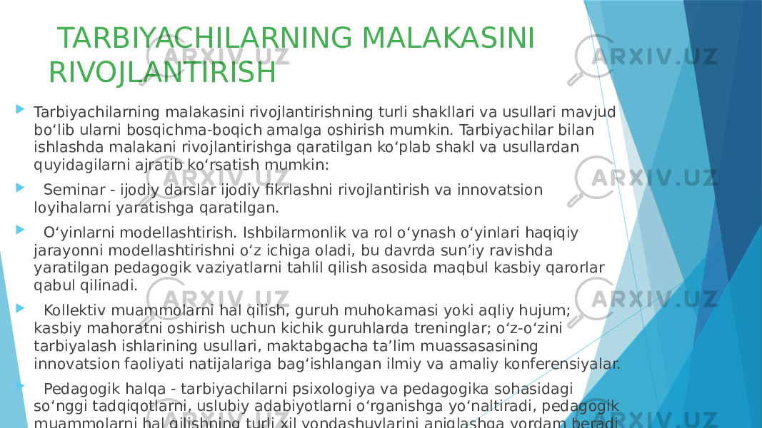  TARBIYACHILARNING MALAKASINI RIVOJLANTIRISH  Tarbiyachilarning malakasini rivojlantirishning turli shakllari va usullari mavjud bo‘lib ularni bosqichma-boqich amalga oshirish mumkin. Tarbiyachilar bilan ishlashda malakani rivojlantirishga qaratilgan ko‘plab shakl va usullardan quyidagilarni ajratib ko‘rsatish mumkin:  Seminar - ijodiy darslar ijodiy fikrlashni rivojlantirish va innovatsion loyihalarni yaratishga qaratilgan.  O‘yinlarni modellashtirish. Ishbilarmonlik va rol o‘ynash o‘yinlari haqiqiy jarayonni modellashtirishni o‘z ichiga oladi, bu davrda sun’iy ravishda yaratilgan pedagogik vaziyatlarni tahlil qilish asosida maqbul kasbiy qarorlar qabul qilinadi.  Kollektiv muammolarni hal qilish, guruh muhokamasi yoki aqliy hujum; kasbiy mahoratni oshirish uchun kichik guruhlarda treninglar; o‘z-o‘zini tarbiyalash ishlarining usullari, maktabgacha ta’lim muassasasining innovatsion faoliyati natijalariga bag‘ishlangan ilmiy va amaliy konferensiyalar.  Pedagogik halqa - tarbiyachilarni psixologiya va pedagogika sohasidagi so‘nggi tadqiqotlarni, uslubiy adabiyotlarni o‘rganishga yo‘naltiradi, pedagogik muammolarni hal qilishning turli xil yondashuvlarini aniqlashga yordam beradi 