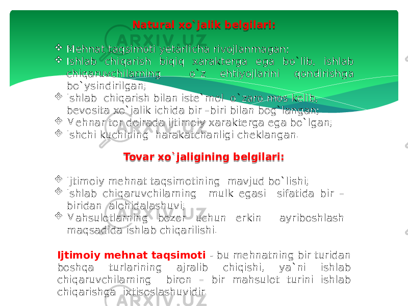 Natural xo`jalik belgilari:  Mehnat taqsimoti yetarlicha rivojlanmagan;  Ishlab chiqarish biqiq xarakterga ega bo`lib, ishlab chiqaruvchilarning o`z ehtiyojlarini qondirishga bo`ysindirilgan;  Ishlab chiqarish bilan iste`mol o`zaro mos kelib, bevosita xo`jalik ichida bir –biri bilan bog`langan;  Mehnar tor doirada ijtimoiy xarakterga ega bo`lgan;  Ishchi kuchining harakatchanligi cheklangan. Tovar xo`jaligining belgilari:  Ijtimoiy mehnat taqsimotining mavjud bo`lishi;  Ishlab chiqaruvchilarning mulk egasi sifatida bir – biridan alohidalashuvi;  Mahsulotlarning bozor uchun erkin ayriboshlash maqsadida ishlab chiqarilishi. Ijtimoiy mehnat taqsimoti - bu mehnatning bir turidan boshqa turlarining ajralib chiqishi, ya`ni ishlab chiqaruvchilarning biron – bir mahsulot turini ishlab chiqarishga ixtisoslashuvidir. 1A 1B 