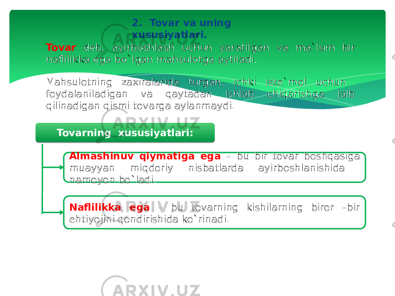 2. Tovar va uning xususiyatlari. Tovar deb, ayirboshlash uchun yaratilgan va ma`lum bir naflilikka ega bo`lgan mahsulotga aytiladi. Tovarning xususiyatlari: Almashinuv qiymatiga ega – bu bir tovar boshqasiga muayyan miqdoriy nisbatlarda ayirboshlanishida namoyon bo`ladi. Naflilikka ega – bu tovarning kishilarning biror –bir ehtiyojini qondirishida ko`rinadi.Mahsulotning zaxiralarida turgan, ichki iste`mol uchun foydalaniladigan va qaytadan ishlab chiqarishga jalb qilinadigan qismi tovarga aylanmaydi. 1B 