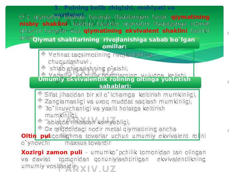 3. Pulning kelib chiqishi, mohiyati va vazifalari. O`z qiymatini boshqa tovarda ifodalangan tovar qiymatining nisbiy shaklini , boshqa tovarlar qiymatini ifodalashga xizmat qiluvchi tovarlar esa qiymatining ekvivalent shaklini tashkil qiladi. Qiymat shakllarining rivojlanishiga sabab bo`lgan omillar:  Mehnat taqsimotining rivojlanishi va chuqurlashuvi ;  Ishlab chiqarishning o`sishi;  Mahalliy va milliy bozorlarning vujudga kelishi. Umumiy ekvivalentlik rolining oltinga yuklatish sabablari:  Sifat jihatidan bir xil o`lchamga keltirish mumkinligi;  Zanglamasligi va uzoq muddat saqlash mumkinligi;  Bo`linuvchanligi va yaxlit holatga keltirish mumkinligi;  Tabiatda nisbatan kamyobligi;  Oz miqdordagi nodir metal qiymatining ancha yuqoriligi. Oltin pul – hamma tovarlar uchun umumiy ekvivalent rolini o`ynovchi maxsus tovardir. Xozirgi zamon puli – umumko`pchilik tomonidan tan olingan va davlat tomonidan qonuniylashtirilgan ekvivalentlikning umumiy vositasidir. 20 08 28 10 