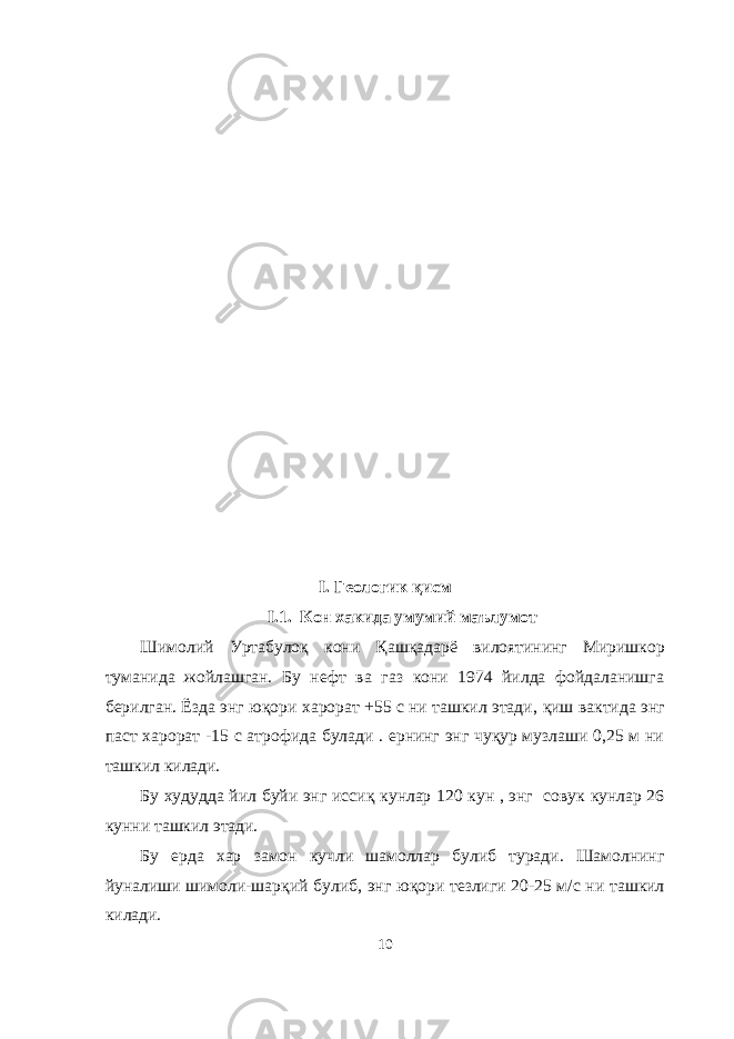 I. Геологик қ исм I.1. Кон хакида умумий маълумот Шимолий Уртабуло қ кони Қ аш қ адарё вилоятининг Миришкор туманида жойлашган. Бу нефт ва газ кони 1974 йилда фойдаланишга берилган. Ёзда энг ю қ ори харорат +55 с ни ташкил этади, қ иш вактида энг паст харорат -15 с атрофида булади . ернинг энг чуқур музлаши 0,25 м ни ташкил килади. Бу худудда йил буйи энг исси қ кунлар 120 кун , энг совук кунлар 26 кунни ташкил этади. Бу ерда хар замон кучли шамоллар булиб туради. Шамолнинг йуналиши шимоли- ш ар қ ий булиб, энг ю қ ори тезлиги 20-25 м/с ни ташкил килади. 10 