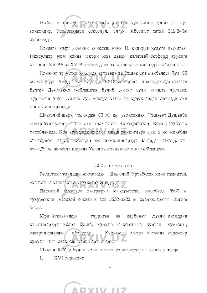 Жойнинг релъефи пасттекислик ,ер юзи қ ум билан қ опланган чул зонасидир. Усимликлари соксовул, юлгун. Абсолют сатхи 315-340м оралигида. Кондаги нефт уюмини ани қ лаш учун 11 қ идирув қ уду ғ и қ азилган. Ма ҳ сулдор уюм конда ю қ ори юра даври келловей-оксфорд ярусига қ арашли Х V -РУ ва Х V -Р гозонтидаги охактош қ атламларида жойлашган. Коннинг ер устки кисмида артизеан ва бошка сув манбалари йук. 60 км жанубдан Амударё окиб утади. 10-15 км гарбда ташландик сув хавзаси булган Денгизкул жойлашган булиб ,унинг суви ичишга яроксиз. Бургилаш учун техник сув махсус казилган кудуклардан олинади ёки ташиб келтирилади. Шимоли й -шар қ томондан 60-70 км узокликдан Тошкент-Душанби темир йули утади ва энг якин шох бекат Коровулбозор , Когон, Муборак хисобланади. Кон атрофида ахолии яшаш пункитлари цук. 5 км жанубда Уртабулок газнефт кони,35 км шимоли-шаркда Зеварда газконденсат кони,35 км шимоли-шаркда Умид газконденсат кони жойлашган. I.2. Стратиграфия Геологик тузулиши жихатидан Шимолий Уртабулок кони палиазой, мезазой ва кайназой ёткизиклари ёшидадир. Палиазой ёткизиги геаграфик маълумотлар хисобида 3500 м чукурликни ,мезозой ёткизиги эса 3500-3200 м ораликларини ташкил этади. Юра ёткизиклари терриген ва карбонат ,тузли ангидрид катламларидан иборат булиб, кулранг ва корамтир кулранг кумтош , алевролитлардан иборатдир. Киркимни юкори кисмида корамтир кулранг зич охактош каватлари ётади. Шимолий Уртабулок кони асосан горизонтларни ташкил этади. 1. Х VI горизонт 11 