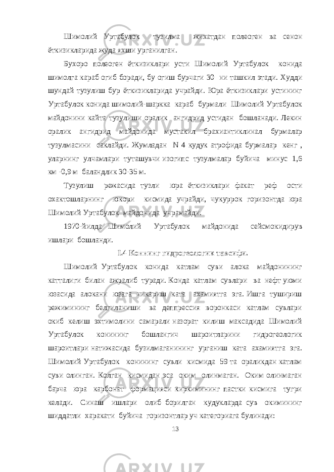 Шимолий Уртабулок тузилма жихатдан полеоген ва сенон ёткизикларида жуда яхши урганилган. Бухоро полеоген ёткизиклари усти Шимолий Уртабулок конида шимолга караб огиб боради, бу огиш бурчаги 30 ни ташкил этади. Худди шундай тузулиш бур ёткизикларида учрайди. Юра ёткизиклари устининг Уртабулок конида шимолий-шаркка караб бурмали Шимолий Уртабулок майдонини кайта тузулиши оралик ангидрид устидан бошланади. Лекин оралик ангидрид майдонида мустакил брахиантиклинал бурмалар тузулмасини саклайди. Жумладан N 4 кудук атрофида бурмалар кенг , уларнинг улчамлари туташувчи изогипс тузулмалар буйича минус 1,6 км -0,9 м баландлик 30-35 м. Тузулиш режасида тузли юра ёткизиклари факат реф ости охактошларнинг юкори кисмида учрайди, чукуррок горизонтда юра Шимолий Уртабулок майдонида учрамайди. 1970-йилда Шимолий Уртабулок майдонида сейсмокидирув ишлари бошланди. I .4 Коннинг гидрогеологик тавсифи. Шимолий Уртабулок конида катлам суви алока майдонининг катталиги билан ажралиб туради. Конда катлам сувлари ва нефт уюми юзасида алокани юзага чикариш ката ахамиятга эга. Ишга тушириш режимининг белгиланиши ва деппрессия воронкаси катлам сувлари окиб келиш эхтимолини самарали назорат килиш максадида Шимолий Уртабулок конининг бошлангич шароитларини гидрогеологик шароитлари натижасида бузилмаганининг урганиш ката ахамиятга эга. Шимолий Уртабулок конининг сувли кисмида 59 та ораликдан катлам суви олинган. Колган кисмидан эса оким олинмаган. Оким олинмаган барча юра карбонат формацияси киркимининг пастки кисмига тугри келади. Синаш ишлари олиб борилган кудукларда сув окимининг шиддатли харакати буйича горизонтлар уч категориага булинади: 13 