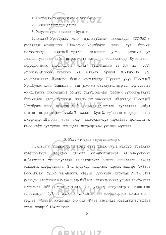 1. Нисбатан сувнинг юкори сероблиги. 2. Сувнинг паст серодлиги. 3. Умуман сув окимининг йуклиги. Шимолий Уртабулок кони юра карбонот чикишидан 200-250 м узокликда жойлашган. Шимолий Уртабулок кони сув босими системасидан ажралиб турган горизонт уст катлами сув алмашинувининг кийин шароитлари зонасини ташкилэтади. Бу зонанинг гидродинамик ажралишини локал таркалишини ва ХV ва ХVI горизонтларининг киркими ва майдон буйича утказувчан тог жинсларининг йуклиги билан изохланади. Шунинг учун Шимолий Уртабулок кони бошлангич иш режими сикилувчандир ва нефт, сув ва жинсларнинг сикилишига боглик булиб, катлам босими туйинилганлик босимидан паст булганда эриган газ режимига айланади. Шимолий Уртабулок кони шимоли-гарби кисмининг катлам сувларини кабул килиш шароитлари ижобий холда булиб, туйиниш микдори анча юкоридир. Шунинг учун нефт махсулотлари таркибига аралашувчи, яъни нефт сув туташ юзасидан юкорида хам учраши мумкин. I .5. Коллекторлик хусусиятлари. Говаклик: Коллектор жинслар ёрик ковак турга мансуб. Говаклик коеффийенти геофизик тармок маълумотларига ва намунанинг лабаратория текширувлари натижаларига асосан аникланган. Очик говаклик коеффицинти 6 та кудукда геофизик тармок ишлари буйича аникланган булиб, катламнинг нефтга туйинган кисмида 9-10% гача учрайди. Геофизик маълумотлар буйича говакликнинг уртача арифметик катталиги 14% ни ташкил этади. Кон уюмида намуналарни текшириш натижалари буйича говаклик катталигининг коеффиценти катламининг нефтга туйинган кисмидан олинган 494 та намунада говакликни хисобга олган холда 0,134 га тенг. 14 