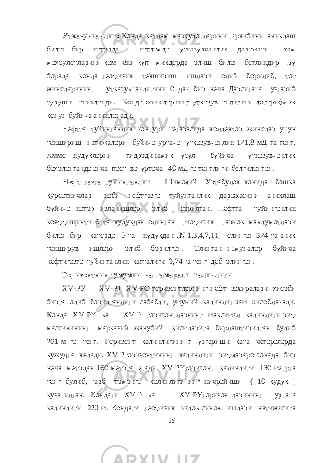 Утказувчанлик: Конда катлам махсулотларини таркибини аниклаш билан бир каторда катламда утказувчанлик даражаси хам махсулотларини кам ёки куп микдорда олиш билан богликдир. Бу борада конда геофизик текшириш ишлари олиб борилиб, тог жинсларининг утказувчанлигини 0 дан бир неча Дарсигача узгариб туруши аникланди. Конда жинсларнинг утказувчанлигини логарифмик конун буйича аникланади. Нефтга туйинганлик контури чегарасида коллектор жинслар учун текшириш натижалари буйича уртача утказувчанлик 121,8 мД га тенг. Аммо кудукларни гидродинамик усул буйича утказувчанлик бахоланганда анча паст ва уртача 40 мД га тенглиги белгиланган. Нефт-газга туйинганлик. Шимолий Уртабулок конида бошка курсаткичлар каби нефтгазга туйунганлик даражасини аниклаш буйича катор изланишлар олиб борилган. Нефтга туйинганлик коеффицинти 6 та кудукдан олинган гиофизик тармок маълумотлари билан бир каторда 5 та кудукдан (N 1,3,4,7,11) олинган 324 та аник текширув ишлари олиб борилган. Олинган намуналар буйича нефтигазга туйинганлик катталиги 0,74 га тенг деб олинган. Горизонтнинг умумий ва самарали калинлиги. Х V -РУ+ ХV-P+ XV-PO горизонтларнинг нефт захиралари хисоби бирга олиб борилганлиги сабабли, умумий калинлиг хам хисобланади. Конда ХV-PY ва XV - P горизонтларнинг максимал калинлиги риф массивининг марказий жанубий кисмларига бирлаштирилган булиб 261 м га тенг. Горизонт калинлигининг узгариши ката чегараларда вужудга келади. XV - P горизонтининг калинлиги рифлараро зонада бир неча метрдан 160 метрга етади. XV - PY горизонт калинлиги 180 метрга тенг булиб, гарб томонга калинлигининг кичрайиши ( 10 кудук ) кузатилган. Кондаги XV-P ва XV- P Угоризонтларининг уртача калинлиги 220 м. Кондаги геофизик излов-синов ишлари натижасига 15 