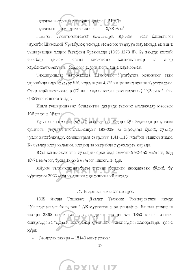  қатлам нефтининг қовушқоқлиги 1,31 сПз  қатлам шароитидаги зичлиги 0,78 г/см 3 Газнинг физик-кимёвий хоссалари. Қатлам гази бошланғич таркиби Шимолий Ўртабулоқ конида геологик қидирув жараёнида ва ишга туширишдан олдин батафсил ўрганилди (1965-1973 й). Бу вақтда асосий эътибор қатлам газида кислотали компонентлар ва оғир карбонсвчилларнинг борлигига, уни аниқлашга қаратилган. Текширишлар натижасида Шимолий Ўртабулоқ конининг гази таркибида олтингугурт 5%, нордон газ 4,7% ни ташкил этиши кўрсатилган. Оғир карбонсувчиллар (С 3 дан юқори метан гомологлари) 17,3 г/см 3 ёки 0,36%ни ташкил этади. Ишга туширишнинг бошланғич даврида газнинг молекуляр массаси 196 га тенг бўлган. Сувнинг физик-кимёвий хоссалари. Юқори бўр ётқизиқлари қатлам сувининг умумий минераллашуви 192-209 г/л атрофида булиб, сувлар тузли хисобланади, солиштирма оғирлиги 1,41-1,15 г/см 3 ни ташкил этади. Бу сувлар хлор кальций, хлорид ва натрийли гурухларга киради. Юра комплексининг сувлари таркибида аммоний 90-450 мг/л ни, йод 10-71 мг/л ни, бром 12-328 мг/л ни ташкил этади. Айрим тахминларда бром оксиди борлиги аниқланган бўлиб, бу кўрсаткич 2000 мг/л ни ташкил қилишини кўрсатади. I .7. Нефт ва газ захиралари. 1995 йилда Тошкент Давлат Техника Университети хамда “Узнефтегазқазибчиқариш” АК мутахасислари таклифига биноан геологик захира 2866 минг тонна, олинадиган захира эса 1850 минг тоннага оширилди ва “Давлат Захиралар қумитаси” томонидан тасдиқланди. Бунга кўра:  Геологик захира – 18149 минг тонна; 17 