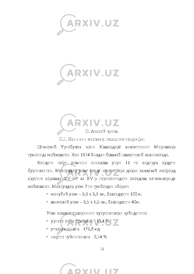 II. А сосий қисм . II.1. Коннинг кискача геологик таърифи. Шимолий Уртабулок кони Кашкадарё вилоятининг Миришкор туманида жойлашган. Кон 1974 йилдан бошлаб ишлатилиб келинмокда. Кондаги нефт уюмини аниклаш учун 11 та кидирув кудуги бургиланган. Махсулдор уюм конда юкори юра даври келловей оксфорд ярусига карашли XV - HP ва XV -р горизонтидаги охакдош катламларида жойлашган. Махсулдор уюм 2 та гумбаздан иборат:  жанубий уюм – 3,6 х 3,1 км, баландлиги 100 м.  шимолий уюм – 3,5 х 1,5 км, баландлиги 40м. Уюм коллекторларининг хусусиятлари куйидагича:  уртача очик говаклик - 13,4 %  утказувчанлик - 121,8 мд  нефтга туйинганлик - 0,74 % 19 