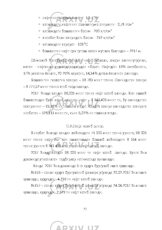  нефтнинг ковушкоклиги - 1,3 сПз  катламдаги нефтнинг солиштирма огирлиги - 0,78 г/см 3  катламдаги бошлангич босим - 290 кгс/см 2  хисобот йили охиридаги босим - 232 кгс/см 2  катламдаги харорат - 108 0 С  бошлангич нефт-сув туташ юзаси мутлок белгидан – 2217 м. Шимолий Уртабулок конидаги нефт смолали, юкори олтингугуртли, метан - нафтенли углеводородлардан иборат. Нефтдан: 16% автобензин, 17% реактив ёкилги, 20-29% керосин, 14,34% дизел ёкилгиси олинади. Бошлангич геологик захира: – 18 783 минг тонна. Олинадиган захира – 8   777,52 минг тонна этиб тасдикланди. 2017 йилда кондан 98,006 минг тонна нефт казиб олинди. Кон ишлай бошлагандан буён казиб олинган нефт – 8 249,409 минг тн, бу олинадиган захиранинг – 93,98% ни ташкил этади. Колдик захира олинадиган захирага нисбатан – 528,111 минг.тн, яъни 6,02% ни ташкил этади. II .2.Нефт казиб олиш. Хисобот йилида кондан лойихадаги 71 000 минг тонна урнига, 98 006 минг тонна нефт ёки кон ишлатишдан бошлаб лойихадаги 8 314 минг тонна урнига 8   249   409 минг тонна нефт казиб олинди. 2017 йилда кондан 98 006 минг тн нефт казиб олинди. Бунга йил давомида утказилган тадбирлар натижасида эришилди: Конда 2017 йил давомида 3 та кудук бургулаб ишга кушилди. №156 – сонли кудук бургуланиб фаввора усулида 20.02.2017 йил ишга кушилди, кудукдан 4 236 тн нефт казиб олинди. №157 – сонли кудук бургуланиб фаввора усулида 24.04.2017 йил ишга кушилди, кудукдан 2 629 тн нефт казиб олинди. 20 