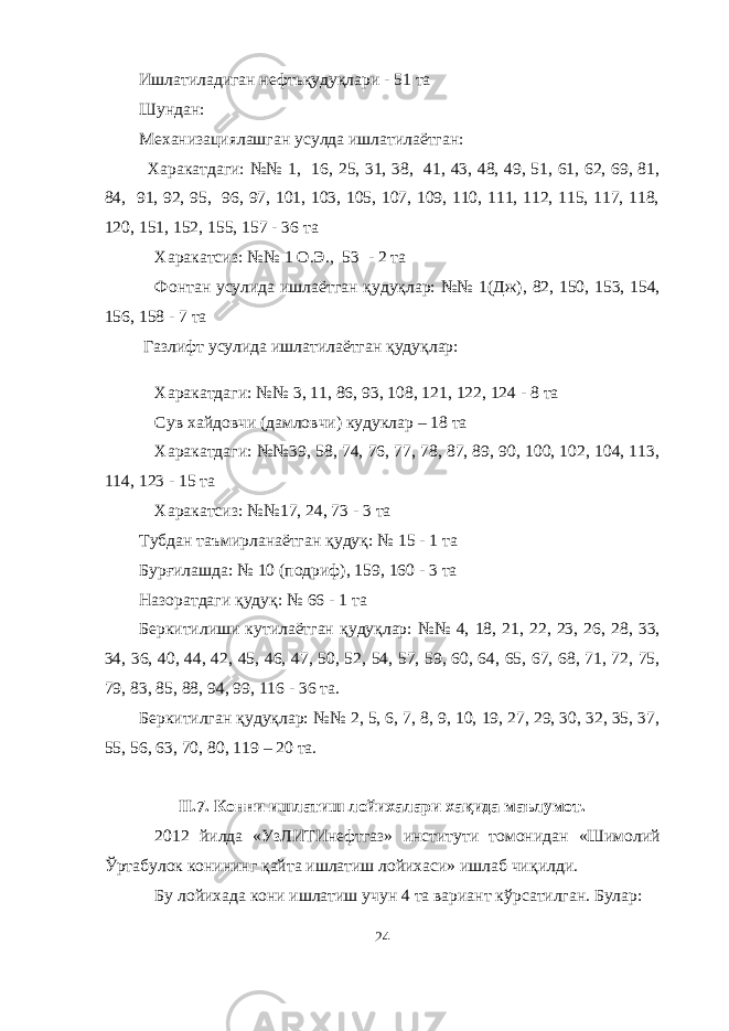 Ишлатиладиган нефт ьқ уду қ лари - 51 та Шундан: Механизациялашган усулда ишлатилаётган: Харакатдаги: №№ 1, 16, 25, 31, 38, 41, 43, 48, 49, 51, 61, 62, 69, 81, 84, 91, 92, 95, 96, 97, 101, 103, 105, 107, 109, 110, 111, 112, 115, 117, 118, 120, 151, 152, 155, 157 - 36 та Харакатсиз: №№ 1 О.Э., 53 - 2 та Фонтан усулида ишлаётган қ уду қ лар: №№ 1(Дж), 82, 150, 153, 154, 156, 158 - 7 та Газлифт усулида ишлатилаётган қ уду қ лар: Харакатдаги: №№ 3, 11, 86, 93, 108, 121, 122, 124 - 8 та Сув хайдовчи (дамловчи) кудуклар – 18 та Харакатдаги: №№39, 58, 74, 76, 77, 78, 87, 89, 90, 100, 102, 104, 113, 114, 123 - 15 та Харакатсиз: №№17, 24, 73 - 3 та Тубдан таъмирланаётган қ уду қ : № 15 - 1 та Бур ғи лашда: № 10 (подриф), 159, 160 - 3 та Назоратдаги қ уду қ : № 66 - 1 та Беркити ли ши кут ил аётган қ уду қ лар: №№ 4, 18, 21, 22, 23, 26, 28, 33, 34, 36, 40, 44, 42, 45, 46, 47, 50, 52, 54, 57, 59, 60, 64, 65, 67, 68, 71, 72, 75, 79, 83, 85, 88, 94, 99, 116 - 36 та. Беркитилган қ уду қ лар: №№ 2, 5, 6, 7, 8, 9, 10, 19, 27, 29, 30, 32, 35, 37, 55, 56, 63, 70, 80, 119 – 20 та. II. 7 . Конни ишлатиш лойихалари ха қ ида маълумот . 2012 йилда «УзЛИТИнефтгаз» институти томонидан «Шимолий Ў ртабулок конининг қ айта ишлатиш лойихаси» ишлаб чи қ илди. Бу лойихада кони ишлатиш учун 4 та вариант к ў рсатилган. Булар: 24 