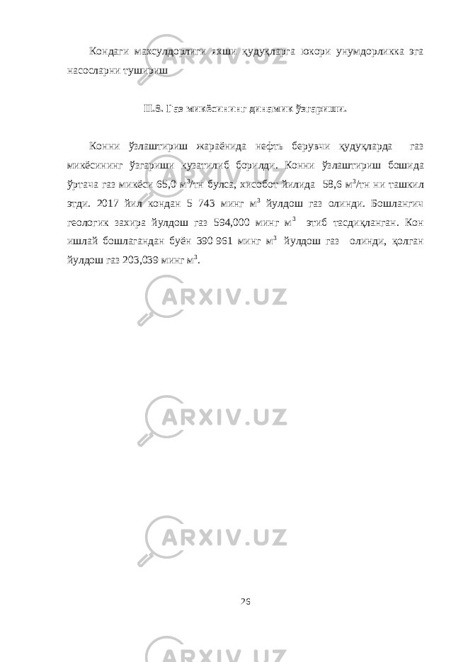 Кондаги махсулдорлиги яхши қ уду қ ларга юкори унумдорликка эга насосларни тушириш II. 8 . Газ микёсининг динамик ў згариши . Конни ў злаштириш жараёнида нефт ь берувчи қ уду қ ларда газ микёсининг ў згариши кузатилиб борилди. Конни ў злаштириш бошида ў ртача газ микёси 65,0 м 3 /тн булса, хисобот йилида 58,6 м 3 /тн ни ташкил этди. 2017 йил кондан 5 743 минг м 3 йулдош газ олинди. Бошлангич геологик захира йулдош газ 594,000 минг м 3 этиб тасди қ ланган. Кон ишлай бошлагандан буён 390   961 минг м 3 йулдош газ олинди, қ олган йулдош газ 203,039 минг м 3 . 26 