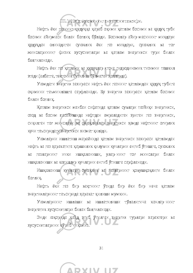 III . 1 . Нефть уюмининг энергетик тавсифи . Нефть ёки газнинг қудуққа қараб оқими қатлам босими ва қудуқ туби босими айирмаси билан боғлиқ бўлади. Босимлар айир- масининг микдори қудуқ д ан олинадиган суюклик ёки газ микдори, суюклик ва тоғ жинсларининг физик хусусиятлари ва қатлам энергияси тури билан белгиланади. Нефть ёки газ қатлами ва қудуқлар ягона гидродинамик тизимни ташкил этади (албатга, тектоник бузилиш бўлмаган ҳолларда). Уюмдаги энергия захираси нефть ёки газнинг қатламдан қудуқ тубига оқимини таъминлашга сарфланади. Бу энергия за хираси қатлам босими билан боғлиқ. Қатлам энергияси манбаи сифатида қатлам сувлари тазйиқи энергияси, озод ва босим пасайишида нефтдан ажраладиган эриган газ энергияси, сиқилган тоғ жинслари ва суюқликлар энергияси ҳамда нефтнинг оғирлик кучи таъсиридаги энергияси хизмат қилади. Уюмларни ишлатиш жараёнида қатлам энергияси захираси қатламдан нефть ва газ ҳаракатига қаршилик қилувчи кучларни енгиб ўтишга, суюклик ва газларнинг ички ишқаланиши, улар- нинг тоғ жинслари билан ишқаланиши ва капилляр кучларни ен гиб ўтишга сарфланади. Ишқаланиш кучлари суюқлик ва газларнинг қовушқоқлиги билан боғлиқ. Нефть ёки газ бир вақтнинг ўзида бир ёки бир неча қатлам энергияларнинг таъсирида ҳаракаг қилиши мумкин. Уюмларнинг ишлаши ва ишлатилиши тўлалигича конлар- нинг энергетик хусусиятлари билан белгиланади. Энди юқорида қайд этиб ўтилган энергия турлари характери ва хусусиятларини кўриб чиқамиз. 31 