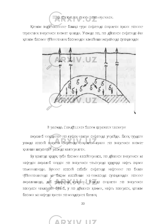 III . 3 . Сиқилган эркин газ энергияси . Қатлам энергиясининг бошқа тури сифатида сиқилган эркин газнинг таранглик энергияси хизмат қилади. Уюмда газ, газ дўпписи сифатида ёки қатлам босими тўйинганлик босимидан камайиши жараёнида суюқликдан 2-расм да . Газ дўпписи босим ҳаракати тасвири ажралиб чиқадиган газ пуфак-чалари сифатида учрайди. Ёпиқ турдаги уюмда асосий энергия сифатида сиқилган эркин газ энергияси хизмат қилиши шароити 2-расмда келтирилган. Бу ҳолатда қудуқ туби босими пасайтирилса, газ дўпписи энергияси ва нефтдан ажралиб чиққан газ энергияси таъсирида қудуққа нефть оқими таъминланади. Бунинг асосий сабаби сифа тида нефтнинг газ билан тўйинганлигида ва босим пасайиши на- тижасида суюқликдан газнинг ажралишида, деб тушуниш мум кин. Уюмда сиқилган газ энергияси захираси чекланган бўлиб, у газ дўпписи ҳажми, нефть захираси, қатлам босими ва нефтда эриган газ миқдорига боғлиқ 33 