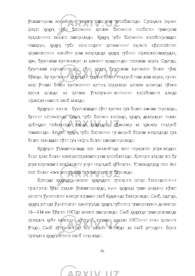 ўзлаштириш жараёнини амалга ошириш ҳисобланади. Суюқлик оқими фақат қудуқ туби босимини қатлам босимига нисбатан тушириш орқалигина амалга оширилади. Қудуқ губи босимини пасайтиришдан ташқари, қудуқ туби зона- сидаги қатламнинг оқимга кўрсатаётган қаршилигини камайти- риш мақсадида қудуқ тубини ифлосланишлардан, қум, бурғилаш эритмалари ва цемент қолдиғидан тозалаш керак. Одатда, бурғилаш якунлангандан сўнг қудуқ бурғилаш эритмаси билан тўла бўлади. Бу эритмани қудуқдан зудлик билан чиқариб таш- лаш керак, чунки вақт ўтиши билан эритманинг қаттиқ зарралари қатлам қисмида чўкма ҳосил қилади ва қатлам ўтказувчан- лигининг пасайишига ҳамда ифлосланишига олиб келади. Қудуқни ювиш - бурғилашдан сўнг эритма сув билан алмаш- тирилади, бунинг натижасида қудуқ туби босими пасаяди, қудуқ деворлари гилли қобиқдан тоЗаланади ҳамда қудуқдаги чўкмалар ва қумлар чиқариб ташланади. Баъзан қудуқ туби босимини ту- шириб бориш мақсадида сув билан ювишдан сўнг сув нефть би лан алмаштирилади. Қудуқни ўзлаштиришда кон амалиётида кенг тарқалган усул- лардан бири ҳаво билан компрессорлаштириш ҳисобланади. Ҳозирга вақтда эса бу усул портлашга хавфлилиги учун тақиқлаб қўйилган. Углеводород гази ёки азот билан компрессорлаш-тиришга рухсат берилади. Ҳозирда қудуқлар аеосан қудуқдаги суюқлик сатҳи баландлигини тушириш йўли орқали ўзлаштирилади, яъни қудуққа туши- рилувчи пўлат канатга ўрнатилган махсус поршен-сваб ёрдамида бажарилади. Сваб, одатда, қудуқ устида ўрнатилган арматурада қудуқ тубигача туширилувчи диаметри 73—114 мм бўлган НКТда амалга оширилади. Сваб қудуққа туширилишида суюқлик қуйи клапанни кўтариб, поршен орқали НКТнинг ички қисмига ўтади. Сваб кўтарилганда эса клапан ёпилади ва сваб устидаги барча суюқлик қудуқ оғзига олиб чиқилади. 35 