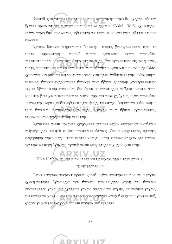 Бундай ҳолатларнинг олдини олиш мақсадида таркиби сувдан иборат бўлган эритмаларга махсус сирт фаол модцалар (СФМ -ПАВ) қўшилади, нефть таркибли эритмалар, кўпиклар ва газси- мон агентлар қўлланилиши мумкин. Қатлам босими гидростатик босимдан юқори, ўтказувчанлиги паст ва гилли заррачалардан таркиб топган қатламлар нефть таркиб ли оғирлаштирилган эритмалар ёрдамида очилади. Ўтказувчанлиги юқори дарзли, гилли, зарраларсиз тоғ жинсларидан таркиб топган қатламларни очишда СФМ қўшилган оғирлаштирилган гилли эрит- малардан фойдаланилади. Маҳсулдор горизонт босими гидростатик босимга тенг бўлган ҳолларда ўтказувчанлиги юқори бўлган хлор- кальцийли ёки бурли эритмалардан фойдаланилади. Агар жинслар ўтказувчанлиги паст ва гилли зарралар мавжуд бўлса, нефть таркиб ли эритмалар, эмульсия ёки кўпиклардан фойдаланилади. Гидроста тик босимдан паст босимли қатламларни очишда зичлиги паст бўлган кўпиклардан, газсимон агентлардан фойдаланилади. Қатламни очиш оралиғи қудуқнинг газ-сув-нефть чегарасига нисбатан структурадан қандай жойлашганлигига боғлиқ. Очиш чуқурлиги, одатда, маҳсулдор горизонтдан пастроқда очилади, агар қатлам таг қисмида қатлам сувлари мавжуд бўлмаса, зумпф очиш мақсадида шундай қилинади. III . 7 . Нефть ва газ уюмиеинг ишлаш усуллари ва уларнинг самарадорлиги . Таъсир этувчи энергия кучига қараб нефть конларининг ишлаш усули қуйидагиларга бўлинади: сув босими таъсиридаги усул; газ босими таъсиридаги усул, газ дўпписи усули, эриган газ усу ли, таранглик усули, гравитацион усул. Биринчи ва иккинчи усуллар «сиқиб чиқариш усули» деб, қолган уч усул эса «сўниб бориш усули» деб аталади. 37 