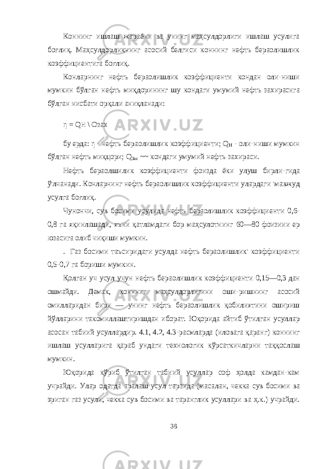 Коннинг ишлаш жараёни ва унинг маҳсулдорлиги ишлаш усулига боғлиқ. Маҳсулдорликнинг асосий белгиси коннинг нефть бераолишлик коэффициентига боғлиқ. Конларнинг нефть бераолишлик коэффициенти кондан оли- ниши мумкин бўлган нефть миқдорининг шу кондаги умумий нефть захирасига бўлган нисбати орқали аниқланади: ƞ = Q H \ Озах бу ерда: ƞ - нефть бераолишлик коэффициенти; Q H - оли- ниши мумкин бўлган нефть миқцори; Q 3ax ~~ кондаги умумий нефть захираси. Нефть бераолшилик коэффициенти фоизда ёки улуш бирли- гида ў&#39;лчанади. Конларнинг нефть бераолишлик коэффициенти улардаги &#39;мавжуд усулга боғлиқ. Чунончи, сув босими усулида нефть бераолишлик коэффици енти 0,6- 0,8 га яқинлашади, яъни қатламдаги бор маҳсулотнинг 60—80 фоизиии ер юзасига олиб чиқиши мумкин. . Газ босими таъсиридаги усулда нефть бераолишлик&#39; коэф фициенти 0,5-0,7 га бориши мумкин. Қолган уч усул учун нефть бераолишлик коэффициенти 0,15—0,3 дан ошмайди. Демак, коннниг маҳсулдорлигини оши- ришнинг асосий омилларидан бири — унинг нефть бераолишлик қобилиятини ошириш йўлларини такомиллаштиришдан иборат. Юқорида айтиб ўтилган усуллар асосан табиий усуллардир. 4.1, 4.2, 4.3-расмларда (иловага қаранг) коннинг ишлаш усулларига қараб ундаги технологик кўрсаткичларни таққослаш мумкин. Юқорида кўриб ўтилган табиий усуллар соф ҳолда камдан-кам учрайди. Улар одатда аралаш усул тарзида (масалан, чекка сув босими ва эриган газ усули, чекка сув босими ва таранглик усуллари ва ҳ.к.) учрайди. 38 