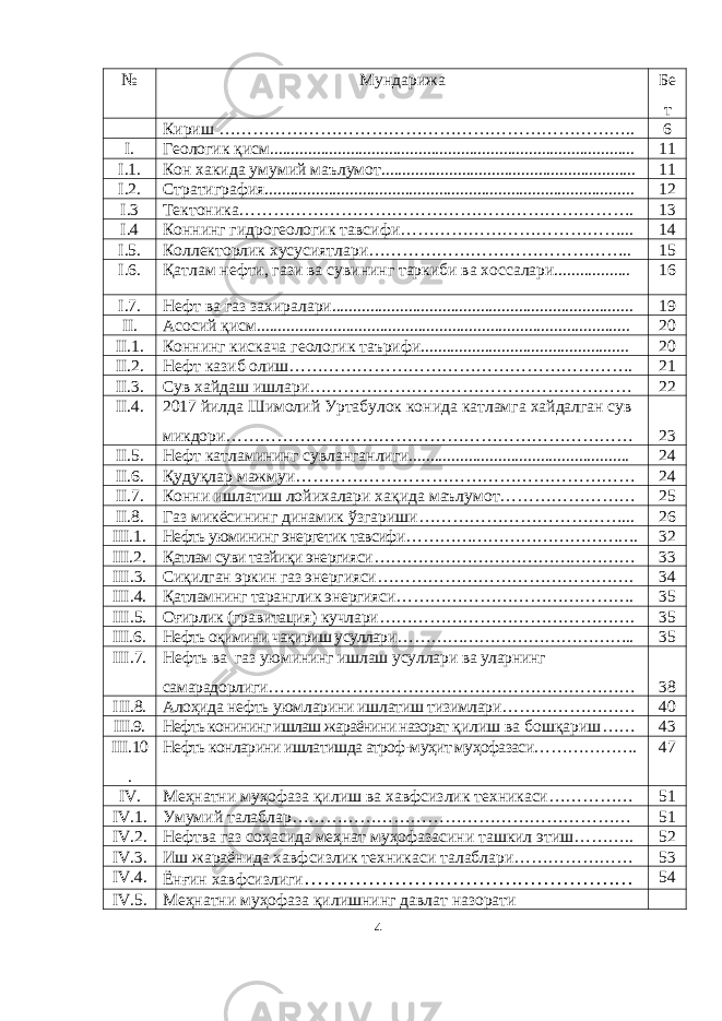 № Мундарижа Бе т Кириш ……………………………………………………………….. 6 I. Геологик қ исм...................................................................................... 11 I.1. Кон хакида умумий маълумот............................................................ 11 I.2. Стратиграфия....................................................................................... 12 I .3 Тектоника……………………………………………………………. 13 I .4 Коннинг гидрогеологик тавсифи…………………………………... 14 I .5. Коллекторлик хусусиятлари……………………………………….. 15 I .6. Қатлам нефти, гази ва сувининг таркиби ва хоссалари.................. 16 I .7. Нефт ва газ захиралари....................................................................... 19 II. А сосий қисм ........................................................................................ 20 II.1. Коннинг кискача геологик таърифи................................................. 20 II .2. Нефт казиб олиш……………………………………………………. 21 II .3. Сув хайдаш ишлари………………………………………………… 22 II. 4. 2017 йилда Шимолий Уртабулок конида катламга хайдалган сув микдори……………………………………………………………… 23 II.5. Нефт катламининг сувланганлиги.................................................... 24 II.6. Қ уду қ лар мажмуи … ………………………………………………… 24 II. 7 . Конни ишлатиш лойихалари ха қ ида маълумот … ………………… 25 II. 8 . Газ микёсининг динамик ў згариши … ……………………………... 26 III . 1 . Нефть уюмининг энергетик тавсифи … …………………………………. 32 III . 2 . Қатлам суви тазйиқи энергияси … ……………………………………… 33 III . 3 . Сиқилган эркин газ энергияси … ……………………………………. 34 III . 4 . Қатламнинг таранглик энергияси … …………………………………. 35 III . 5 . Оғирлик (гравитация) кучлари … ……………………………………. 35 III . 6 . Нефть оқимини чақириш усуллари … ………………………………….. 35 III . 7 . Нефть ва газ уюмининг ишлаш усуллари ва уларнинг самарадорлиги … ……………………………………………………… 38 III .8. Алоҳида нефть уюмларини ишлатиш тизимлари … ………………… 40 III .9. Нефть конининг ишлаш жараёнини назорат қилиш ва бошқариш … … 43 III .10 . Нефть конларини ишлатишда атроф-муҳит муҳофазаси… ……………. 47 IV . Меҳнатни муҳофаза қилиш ва хав ф сизлик техникаси … ………… 51 IV .1. Умумий талаблар … ………………………………………………… 51 IV .2. Нефтва газ соҳасида меҳнат муҳофазасини ташкил этиш … …….. 52 IV .3. Иш жараёнида хавфсизлик техникаси талаблари … ……………… 53 IV.4. Ёнғин хавфсизлиги … ………………………………………… 54 IV.5. Меҳнатни муҳофаза қилишнинг давлат назорати 4 