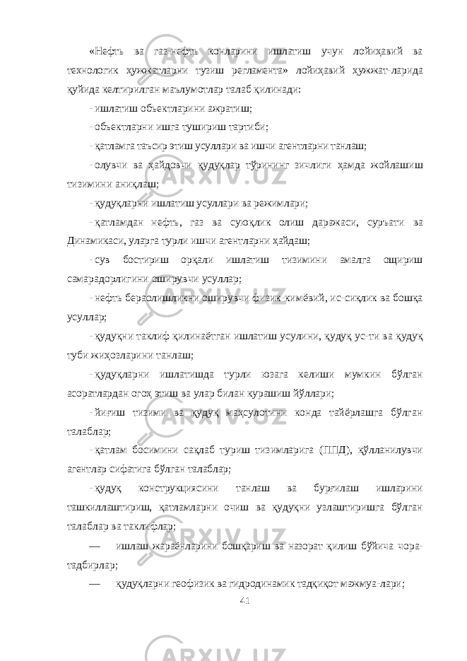 «Нефть ва газ-нефть конларини ишлатиш учун лойиҳавий ва технологик ҳужжатларни тузиш регламента» лойиҳавий ҳужжат- ларида қуйида келтирилган маълумотлар талаб қилинади: - ишлатиш объектларини ажратиш; - объектларни ишга тушириш тартиби; - қатламга таъсир этиш усуллари ва ишчи агентларни танлаш; - олувчи ва ҳайдовчи қудуқлар тўрининг зичлиги ҳамда жойлашиш тизимини аниқлаш; - қудуқларни ишлатиш усуллари ва режимлари; - қатламдан нефть, газ ва суюқлик олиш даражаси, суръати ва Динамикаси, уларга турли ишчи агентларни ҳайдаш; - сув бостириш орқали ишлатиш тизимини амалга ощириш самарадорлигини оширувчи усуллар; - нефть бераолишликни оширувчи физик-кимёвий, ис-сиқлик ва бошқа усуллар; - қудуқни таклиф қилинаётган ишлатиш усулини, қудуқ ус- ти ва қудуқ туби жиҳозларини танлаш; - қудуқларни ишлатишда турли юзага келиши мумкин бўлган асоратлардан огоҳ этиш ва улар билан курашиш йўллари; - йиғиш тизими ва қудуқ маҳсулотини конда тайёрлашга бўлган талаблар; - қатлам босимини сақлаб туриш тизимларига (ППД), қўлланилувчи агентлар сифатига бўлган талаблар; - қудуқ конструкциясини танлаш ва бурғилаш ишларини ташкиллаштириш, қатламларни очиш ва қудуқни узлаштиришга бўлган талаблар ва таклифлар; — ишлаш жараёнларини бошқариш ва назорат қилиш бўйича чора- тадбирлар; — қудуқларни геофизик ва гидродинамик тадқиқот мажмуа- лари; 41 