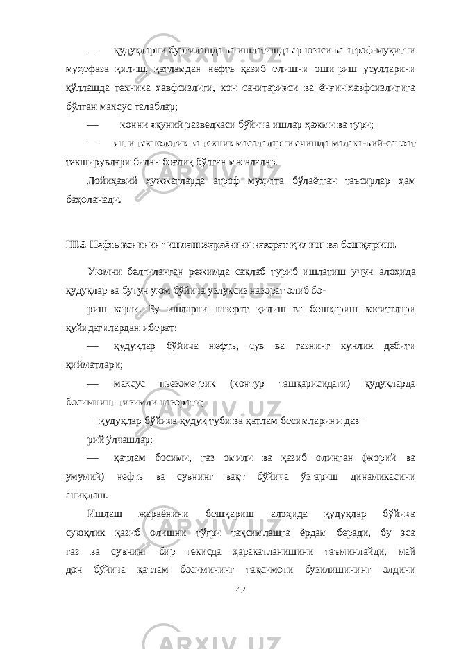 — қудуқларни бурғилашда ва ишлатишда ер юзаси ва атроф- муҳитни муҳофаза қилиш, қатламдан нефть қазиб олишни оши- риш усулларини қўллашда техника хавфсизлиги, кон санитарияси ва ёнғин&#39;хавфсизлигига бўлган махсус талаблар; — конни якуний разведкаси бўйича ишлар ҳажми ва тури; — янги технологик ва техник масалаларни ечишда малака- вий-саноат текширувлари билан боғлиқ бўлган масалалар. Лойиҳавий ҳужжатларда атроф муҳитга бўлаётган таъсирлар ҳам баҳоланади. III .9. Нефть конининг ишлаш жараёнини назорат қилиш ва бошқариш . Уюмни белгиланган режимда сақлаб туриб ишлатиш учун алоҳида қудуқлар ва бутун уюм бўйича узлуксиз назорат олиб бо- риш керак. Бу ишларни назорат қилиш ва бошқариш воситалари қуйидагилардан иборат: — қудуқлар бўйича нефть, сув ва газнинг кунлик дебити қийматлари; — махсус пьезометрик (контур ташқарисидаги) қудуқларда босимнинг тизимли назорати; - қудуқлар бўйича қудуқ туби ва қатлам босимларини дав- рий ўлчашлар; — қатлам босими, газ омили ва қазиб олинган (жорий ва умумий) нефть ва сувнинг вақт бўйича ўзгариш динамикасини аниқлаш. Ишлаш жараёнини бошқариш алоҳида қудуқлар бўйича суюқлик қазиб олишни тўғри тақсимлашга ёрдам беради, бу эса газ ва сувнинг бир текисда ҳаракатланишини таъминлайди, май дон бўйича қатлам босимининг тақсимоти бузилишининг олдини 42 