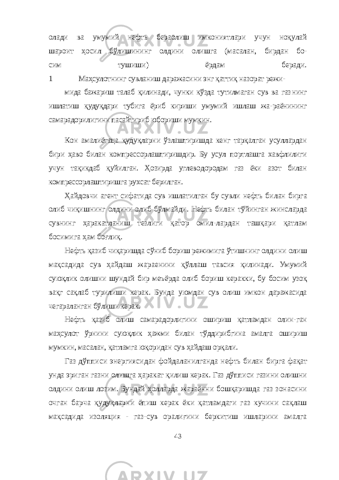 олади ва умумий нефть бераолиш имкониятлари учун ноқулай шароит ҳосил бўлишининг олдини олишга (масалан, бирдан бо- сим тушиши) ёрдам беради. 1 Маҳсулотнинг сувланиш даражасини энг қаттиқ назорат режи- мида бажариш талаб қилинади, чунки кўзда тутилмаган сув ва газ нинг ишлатиш қудуқдари тубига ёриб кириши умумий ишлаш жа- раёнининг самарадорилигини пасайтириб юбориши мумкин. Кон амалиётаца қудуқларни ўзлаштиришда кенг тарқалган усуллардан бири ҳаво билан компрессорлаштиришдир. Бу усул портлашга хавфлилиги учун тақикдаб қуйилган. Ҳозирда углево дородам газ ёки азот билан компрессорлаштиришга рухсат берилган. Ҳайдовчи агент сифатида сув ишлатилган бу сувли нефть би лан бирга олиб чиқишнинг олдини олиб бўлмайди. Нефть билан тўйинган жинсларда сувнинг ҳаракатланиш тезлиги қатор омил- лардан ташқари қатлам босимига ҳам боғлиқ. Нефть қазиб чиқаришда сўниб бориш режимига ўтишнинг ол дини олиш мақсадида сув ҳайдаш жараенини қўллаш тавсия қилинади. Умумий суюқлик олишни шундай бир меъёрда олиб бо риш керакки, бу босим узоқ вақг сақлаб турилиши керак. Бунда уюмдан сув олиш имкон даражасида чегараланган бўлиши керак. Нефть қазиб олиш самарадорлигини ошириш қатламдан олин- ган маҳсулот ўрнини суюқлик ҳажми билан тўддирибгина амалга ошириш мумкин, масалан, қатламга юқоридан сув ҳайдаш орқали. Газ дўпписи энергиясидан фойдаланилганда нефть билан бирга фақат унда эриган газни олишга ҳаракат қилиш керак. Газ дўпписи газини олишни олдини олиш лозим. Бундай ҳолларда жараённи бошқаришда газ зонасини очган барча қудуқларни ёпиш керак ёки қатламдаги газ кучини сақлаш мақсадида изоля ция - газ-сув оралиғини беркитиш ишларини амалга 43 