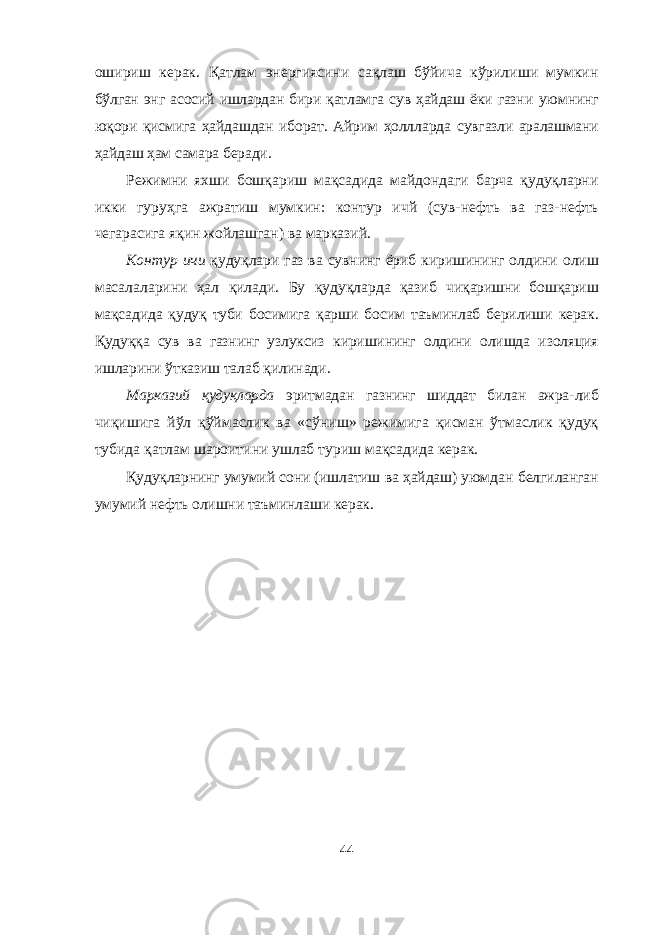 ошириш керак. Қатлам энергиясини сақлаш бўйича кўрилиши мумкин бўлган энг асосий ишлардан бири қатламга сув ҳайдаш ёки газни уюмнинг юқори қисмига ҳайдашдан иборат. Айрим ҳоллларда сувгазли аралашмани ҳайдаш ҳам самара беради. Режимни яхши бошқариш мақсадида майдондаги барча қудуқларни икки гуруҳга ажратиш мумкин: контур ичй (сув- нефть ва газ-нефть чегарасига яқин жойлашган) ва марказий. Контур ичи қудуқлари газ ва сувнинг ёриб киришининг ол дини олиш масалаларини ҳал қилади. Бу қудуқларда қазиб чиқаришни бошқариш мақсадида қудуқ туби босимига қарши бо сим таъминлаб берилиши керак. Қудуққа сув ва газнинг узлуксиз киришининг олдини олишда изоляция ишларини ўтказиш талаб қилинади. Марказий қудуқларда эритмадан газнинг шиддат билан ажра- либ чиқишига йўл қўймаслик ва «сўниш» режимига қисман ўтмаслик қудуқ тубида қатлам шароитини ушлаб туриш мақсадида керак. Қудуқларнинг умумий сони (ишлатиш ва ҳайдаш) уюмдан белгиланган умумий нефть олишни таъминлаши керак. 44 