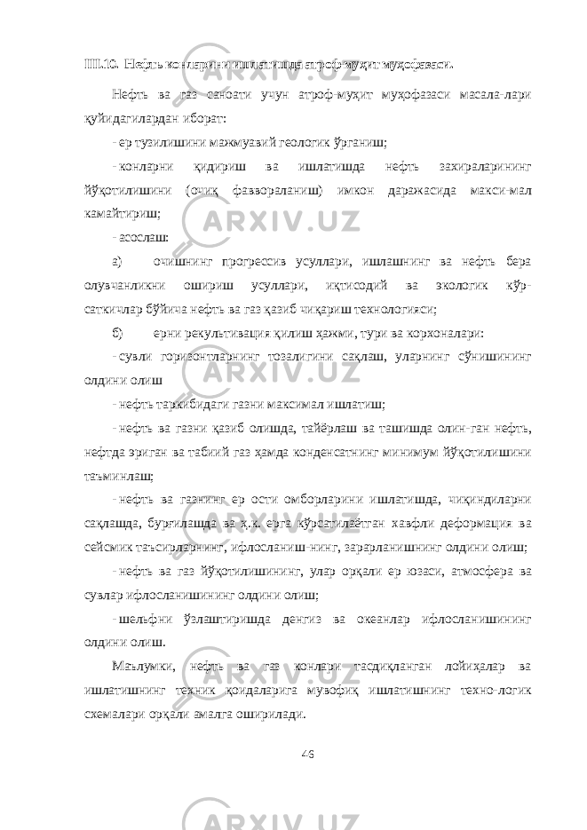 III .10. Нефть конларини ишлатишда атроф-муҳит муҳофазаси. Нефть ва газ саноати учун атроф-муҳит муҳофазаси масала- лари қуйидагилардан иборат: - ер тузилишини мажмуавий геологик ўрганиш; - конларни қидириш ва ишлатишда нефть захираларининг йўқотилишини (очиқ фаввораланиш) имкон даражасида макси- мал камайтириш; - асослаш: а) очишнинг прогрессив усуллари, ишлашнинг ва нефть бера олувчанликни ошириш усуллари, иқтисодий ва экологик кўр- саткичлар бўйича нефть ва газ қазиб чиқариш технологияси; б) ерни рекультивация қилиш ҳажми, тури ва корхоналари: - сувли горизонтларнинг тозалигини сақлаш, уларнинг сўнишининг олдини олиш - нефть таркибидаги газни максимал ишлатиш; - нефть ва газни қазиб олишда, тайёрлаш ва ташишда олин- ган нефть, нефтда эриган ва табиий газ ҳамда конденсатнинг ми нимум йўқотилишини таъминлаш; - нефть ва газнинг ер ости омборларини ишлатишда, чиқиндиларни сақлашда, бурғилашда ва ҳ.к. ерга кўрсатилаётган хавфли деформация ва сейсмик таъсирларнинг, ифлосланиш-нинг, зарарланишнинг олдини олиш; - нефть ва газ йўқотилишининг, улар орқали ер юзаси, ат мосфера ва сувлар ифлосланишининг олдини олиш; - шельфни ўзлаштиришда денгиз ва океанлар ифлосла нишининг олдини олиш. Маълумки, нефть ва газ конлари тасдиқланган лойиҳалар ва ишлатишнинг техник қоидаларига мувофиқ ишлатишнинг техно- логик схемалари орқали амалга оширилади. 46 