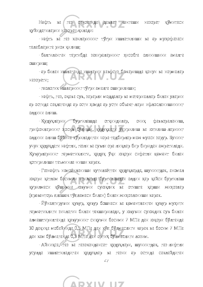 Нефть ва газ саноатида давлат кенгаши назорат қўмитаси қуйидагиларни назорат қилади: - нефть ва газ конларининг тўғри ишлатилиши ва ер муҳо фазаси талабларига риоя қилиш; - белгиланган тартибда захираларнинг ҳисобга олинишини амалга ошириш; - ер билан ишлаганда ишларни хавфсиз бажаришда қонун ва нормалар назорати; - геологик ишларнинг тўғри амалга оширилиши; - нефть, газ, оқава сув, зарарли моддалар ва материаллар билан уларни ер остида сақлаганда ер ости ҳамда ер усти объект- лари ифлосланишининг олдини олиш. - Қудуқларни бурғилашда отқиндилар, очиқ фаввораланиш, грифонларнинг ҳосил бўлиши, қудуқцаги ўпирилиш ва ютилиш- ларнинг олдини олиш бўйича кўриладиган чора-тадбирлар маж- муаси зарур. Бунинг учун қудуқдаги нефтли, газли ва сувли ора- лиқлар бир-биридан ажратилади. Қувурларнинг герметиклиги, қудуқ ўқи юқори сифатли цемент билан қотирилиши таъминла- ниши керак. - Газнефть намоёнланиши кутилаётган қудуқларда, шунингдек, аномал юқори қатлам босимли конларда бурғилашдан олдин ҳар қайси бурғилаш қурилмаси қўшимча ювувчи суюқлик ва отишга қарши жиҳозлар (превенторь плашек тўпламаси билан) билан жиҳозланиши керак. - Йўналтирувчи қувур, қувур бошчаси ва цементланган қувур муҳити герметиклиги зичлагич билан текширилади, у ювувчи суюкдик сув билан алмаштирилганда қувурнинг сиқувчи босими 7 МПа дан юқори бўлганда 30 дақиқа мобайнида 0,5 МПа дан кўп бўлмаслиги керак ва босим 7 МПа дан кам бўлмаганда 0,3 МПа дан ортиқ бўлмаслиги лозим. - Айниқса, газ ва газоконденсат қудуқлари, шунингдек, газ- лифтли усулда ишлатиладиган қудуқлар ва газни ер остида саклайдиган 47 