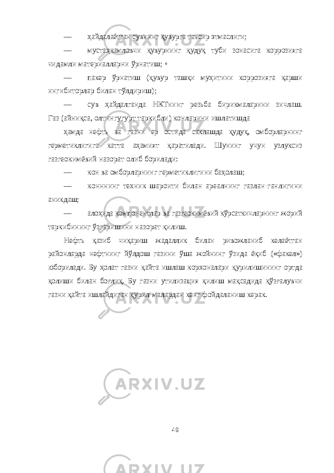 — ҳайдалаётган сувнинг қувурга таъсир этмаслиги; — мустаҳкамловчи қувурнинг қудуқ туби зонасига коррозияга чидамли материалларни ўрнатиш; • — пакер ўрнатиш (қувур ташқи муҳитини коррозияга қарши ингибиторлар билан тўлдириш); — сув ҳайдалганда НКТнинг резьба бирикмаларини зичлаш. Газ (айниқса, олтингугурт таркибли) конларини ишлатишда ҳамда нефть ва газни ер остида саклашда қудуқ, омборларнинг герметиклигига катта аҳамият қаратилади. Шунинг учун узлуксиз газгеокимёвий назорат олиб борилади: — кон ва омборларнинг герметиклигини баҳолаш; — конннинг техник шароити билан ареалнинг газлан-ганлигини аникдаш; — алоҳида компонентлар ва газгеокимёвий кўрсаткичларнинг жорий таркибининг ўзгаришини назорат қилиш. Нефть қазиб чиқариш жадаллик билан ривожланиб келаётган районларда нефтнинг йўлдош газини ўша жойнинг ўзида ёқиб («факел») юборилади. Бу ҳолат газни қайта ишлаш корхоналари қурилишининг ортда қолиши билан боғлиқ. Бу газни утилизация қилиш мақсадида қўзғалувчи газни қайта ишлайдиган қурил- малардан кенг фойдаланиш керак. 49 