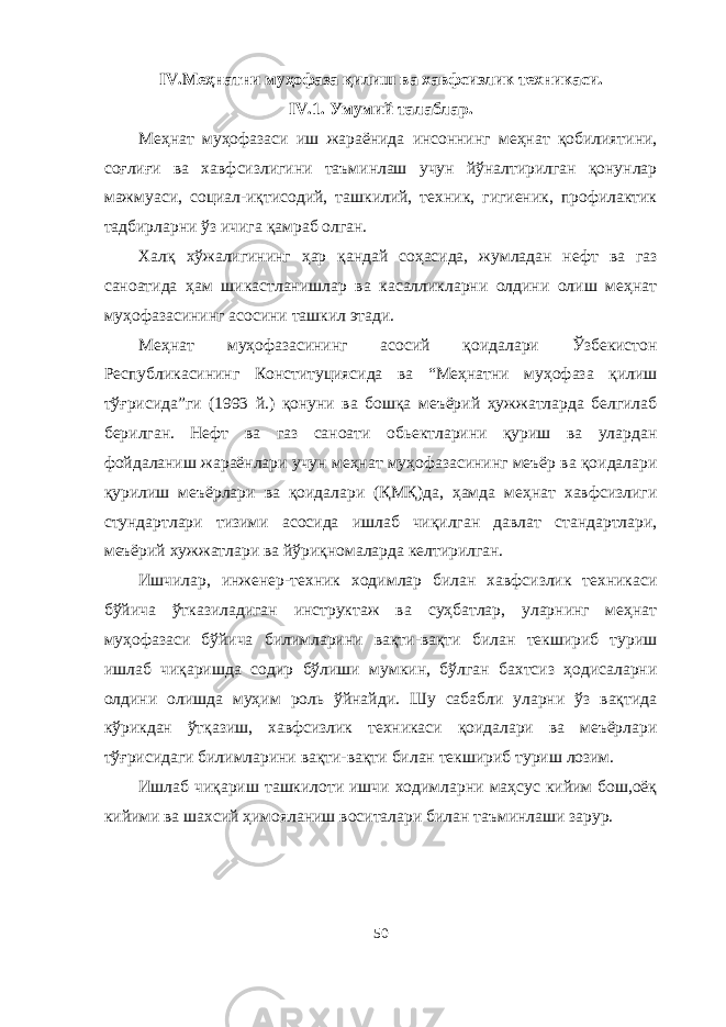 IV .Меҳнатни муҳофаза қилиш ва хав ф сизлик техникаси . IV .1. Умумий талаблар . Меҳнат муҳофазаси иш жараёнида инсоннинг меҳнат қобилиятини, соғлиғи ва хавфсизлигини таъминлаш учун йўналтирилган қонунлар мажмуаси, социал-иқтисодий, ташкилий, техник, гигиеник, профилактик тадбирларни ўз ичига қамраб олган. Халқ хўжалигининг ҳар қандай соҳасида, жумладан нефт ва газ саноатида ҳам шикастланишлар ва касалликларни олдини олиш меҳнат муҳофазасининг асосини ташкил этади. Меҳнат муҳофазасининг асосий қоидалари Ўзбекистон Республикасининг Конституциясида ва “Меҳнатни муҳофаза қилиш тўғрисида”ги (1993 й.) қонуни ва бошқа меъёрий ҳужжатларда белгилаб берилган. Нефт ва газ саноати обьектларини қуриш ва улардан фойдаланиш жараёнлари учун меҳнат муҳофазасининг меъёр ва қоидалари қурилиш меъёрлари ва қоидалари (ҚМҚ)да, ҳамда меҳнат хавфсизлиги стундартлари тизими асосида ишлаб чиқилган давлат стандартлари, меъёрий хужжатлари ва йўриқномаларда келтирилган. Ишчилар, инженер-техник ходимлар билан хавфсизлик техникаси бўйича ўтказиладиган инструктаж ва суҳбатлар, уларнинг меҳнат муҳофазаси бўйича билимларини вақти-вақти билан текшириб туриш ишлаб чиқаришда содир бўлиши мумкин, бўлган бахтсиз ҳодисаларни олдини олишда муҳим роль ўйнайди. Шу сабабли уларни ўз вақтида кўрикдан ўтқазиш, хавфсизлик техникаси қоидалари ва меъёрлари тўғрисидаги билимларини вақти-вақти билан текшириб туриш лозим. Ишлаб чиқариш ташкилоти ишчи ходимларни маҳсус кийим бош,оёқ кийими ва шахсий ҳимояланиш воситалари билан таъминлаши зарур. 50 