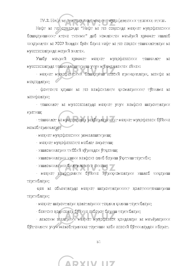 IV .2. Нефтва газ соҳасида меҳнат муҳофазасини ташкил этиш . Нефт ва газ соҳасида “Нефт ва газ соҳасида меҳнат муҳофазасини бошқаришнинг ягона тизими” деб номланган меъёрий ҳужжат ишлаб чиқарилган ва 2002 йилдан буён барча нефт ва газ соҳаси ташкилотлари ва муассасаларида жорий эилган. Ушбу меърий ҳужжат меҳнат муҳофазасини ташкилот ва муассасаларда ташкиллаштириш учун мўлжалланган айнан: - меҳнат муҳофазасини бошқариш асосий принциплари, вазифа ва мақсадлари; - фонтанга қарши ва газ хавфсизлиги қисмларининг тўзилма ва вазифалари; - ташкилот ва муассасаларда меҳнат учун хавфсиз шароитларни яратиш; - ташкилот ва муассасалар раҳбарларининг меҳнат муҳофазаси бўйича жавобгарликлари; - меҳнат муҳофазасини режалаштириш; - меҳнат муҳофазасига маблағ ажратиш; - ишловчиларни тиббий кўрикдан ўтқазиш; - ишловчиларни ишни хавфсиз олиб бориш ўқитиш тартиби; - ишловчиларни билимларини синаш; - меҳнат хавфсизлиги бўйича йўриқномаларни ишлаб чиқариш тартиблари; -цех ва объектларда меҳнат шароитларининг ҳолатинитекшириш тартиблари; - меҳнат шароитлари ҳолатларини таҳлил қилиш тартиблари; - бахтсиз ҳодисалар бўйича ахборот бериш тартиблари; - лавозим эгаларини меҳнат муҳофазаси қоидалари ва меъёрларини бўзганлиги учун жавобгарликка тортиши каби асосий бўғинлардан иборат. 51 