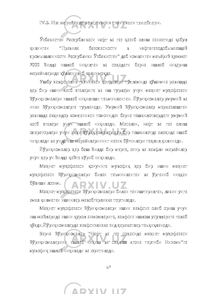 IV .3. Иш жараёнида хавфсизлик техникаси талаблари . Ўзбекистон Республикаси нефт ва газ қазиб олиш саноатида қабул қилинган “Правила безопасности в нефтегазодобывающей промышленности Республики Ўзбекистан” деб номланган меъёрий ҳужжат 2000 йилда ишлаб чиқилган ва соҳадаги барча ишлаб чиқариш жараёнларида қўлланилиб келинмоқда. Ушбу хавфсизлик техникаси қоидалари тўпламида қўшимча равишда ҳар бир ишчи касб эгаларига ва иш турлари учун меҳнат муҳофазаси йўриқномалари ишлаб чиқилиши таъминланган. Йўриқномалар умумий ва ички йўриқномаларга турланади. Умумий йўриқномалар марказлашган равишда акциядор компанияси томонидан барча ташкилотлардаги умумий касб эгалари учун ишлаб чиқилади. Масалан, нефт ва газ олиш операторлари учун ички йўриқномалар ҳар бир ташкилотда алоҳида ишаб чиқилади ва унда иш жараёнларининг нозик бўғинлари таҳлил қилинади. Йўриқномалар ҳар беш йилда бир марта, оғир ва хавфли жараёнлар учун ҳар уч йилда қайта кўриб чиқилади. Меҳнат муҳофазаси қонунига мувофиқ ҳар бир ишчи меҳнат муҳофазаси йўриқномалари билан таъминланган ва ўрганиб чиққан бўлиши лозим. Меҳнат муҳофазаси йўриқномалари билан таништирилган, лекин унга амал қилмаган ишчилар жавобгарликка тортилади. Меҳнат муҳофазаси йўриқномалари ишни хавфсиз олиб ориш учун иш жойларида ишчи қурол анжомларига, хавфсиз ишлаш усулларига талаб қўяди.Йўриқномаларда хавфсизликка зид ҳаракатлар таъқиқланади. Барча йўриқномалар “Нефт ва газ соҳасида меҳнат муҳофазаси йўриқномаларини ишлаб чиқиш ва сақлаш ягона тартиби Низоми”га мувофиқ ишлаб чиқилади ва юритилади. 52 